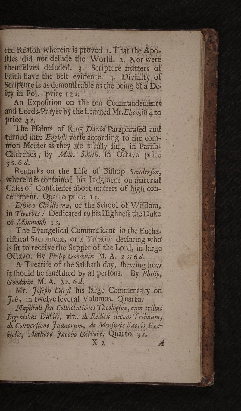 ted Redon wherein is proved i. That the Apo- ftles did not delude the World. 2. Nor were, them Pelves deluded. %. Scripture matters of Faith have the belt evidence. 4. Divinity of Scripture is as demonftrable as the being of a De¬ ity in Fol. price 12 s. An Expofition on the ten Commanderrients and Lords-Prayer by the Learned Mx.Elton jxi 4 to price 4 s. ] The PFalrhs of King David Paraphrafed and turned into Englijh vetfe according to the com- . - mon Meeter as they are nfuaily fu'rig in Parifh- < Churches, by Aides SMith. In Octavo price ; 3 s. 6 d. Remarks on the Life of Bifhop Sander fin^ > therein is contained his Judgment on material Cafes of Confidence about matters of high con¬ cernment. Quarto price is. Ethic a Chrlfiiana, or the School of Wifdom, in Twelves: Dedicated to his Highnefs the Duke of Momioiih 1 s. The Evangelical Communicant in the Eucha- riftical Sacrament, oraTreatife declaring who' is fit to receive the Supper of the Lord, in large Oftatfo. By Philip Goodwin M. A. 2 s:6d. A Treatife of the Sabbath day, (hewing how it Ihould be fandified by all perfons. By Philipf Goodwin M. A. 2 s.6d. Mr. Jofiph Caryl his large Commentary on Job; in twelve feveral Voluntas. Quarto: JSfaphtali feu Collucdationes Theologies, cum tribus jngentihus Dubiis, viz. de Pc dins decent Trihuum, de ConVerfione Judaorum, de Menfuris Sacris Ezje- kielky AuthOTO jacobo Calvert; Quarto. 3 s. X 2 • ' ' t