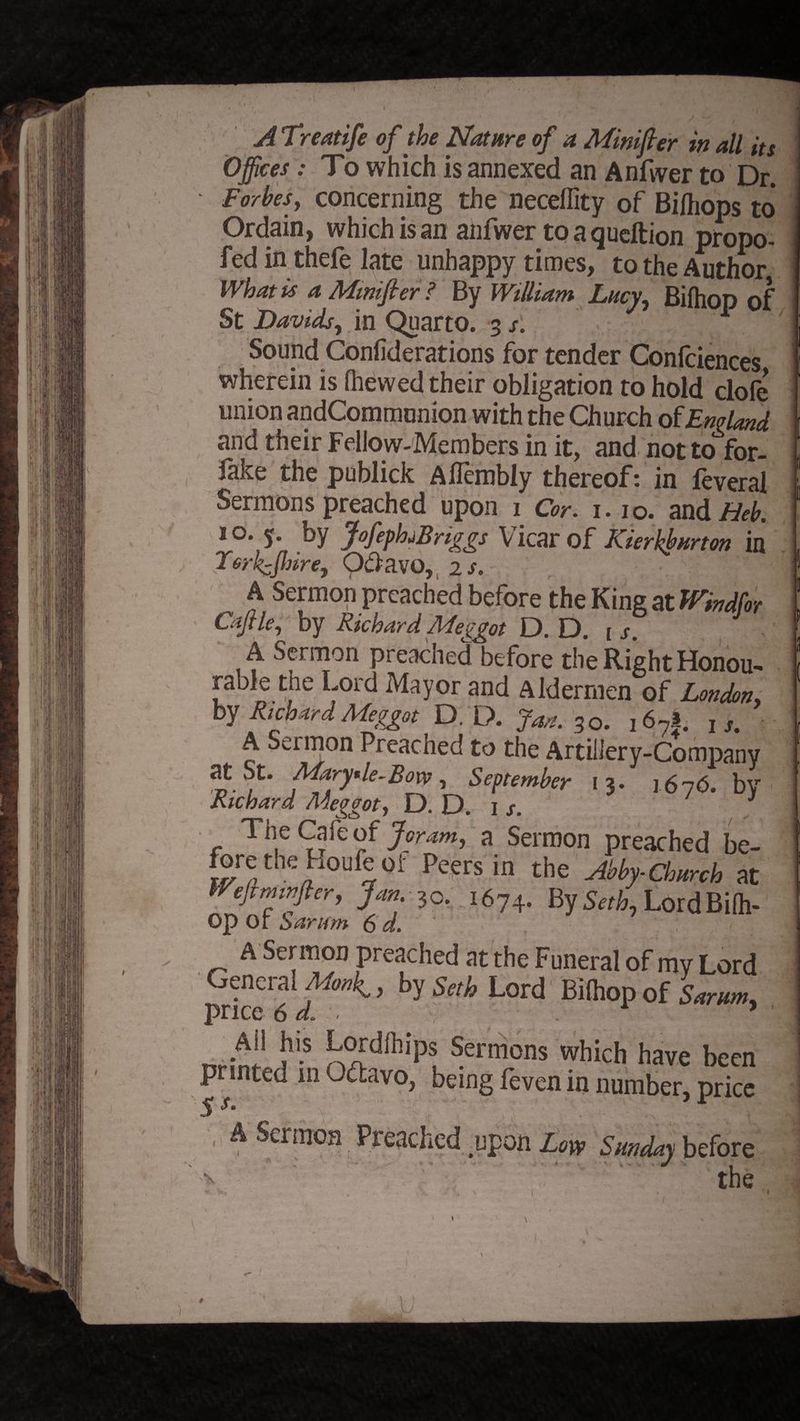 A Treatife of the Nature of a Minifter in all its Offices: To which is annexed an Anfwer to Dr. Forbes, concerning the neceffity of Bilhops to Ordain, which is an anfwer to a queftion propo- fed in thefe late unhappy times, to the Author What is a Mmifier? By William Lucy, Bifhop of St Davids, in Quarto. 3 /. Sound Confiderations for tender Confciences wherein is (hewed their obligation to hold clofe union andCommunion with the Church of England and their Fellow-Members in it, and not to for- lake the publick Aflembly thereof t in feveral Sermons preached upon 1 Cor. 1.10. and Heb. 1 o. y. by JofepfaBriggs V icar of Kierkburton in Torkcjhire, Odavo, 2 s. A Sermon preached before the King at Wndfor Caftle, by Richard Meggot D. D. t s. A Sermon preached before the Right Honou- rable tne Lord Mayor and Aldermen of London, by Richard Meggot D. D. Jan. 30. 16?|. u. A Sermon Preached to the Artillery-Company at St. Mary*le-Bow, September 13. 1676. bv Richard Meggot, D. D. I s. 3 The Cafe of for am, a Sermon preached be- forethe houfeoi- Peers in the Abby-Church at Wejimtrfter, Jan. 30. 1674. By Seth, LordBifh- op or Sarum 6 d. ' ' : l . j _ ^ Sermon preached at the Funeral of mv Lord General Mmk., by Seth Lord Bilhop of Sarum, price 6 d\ , nr in.' ^ k£dlhipl ®ermons which have been printed in Oftavo, being feven in number, price 5 A Sermon Preached upon Low Sunday before the
