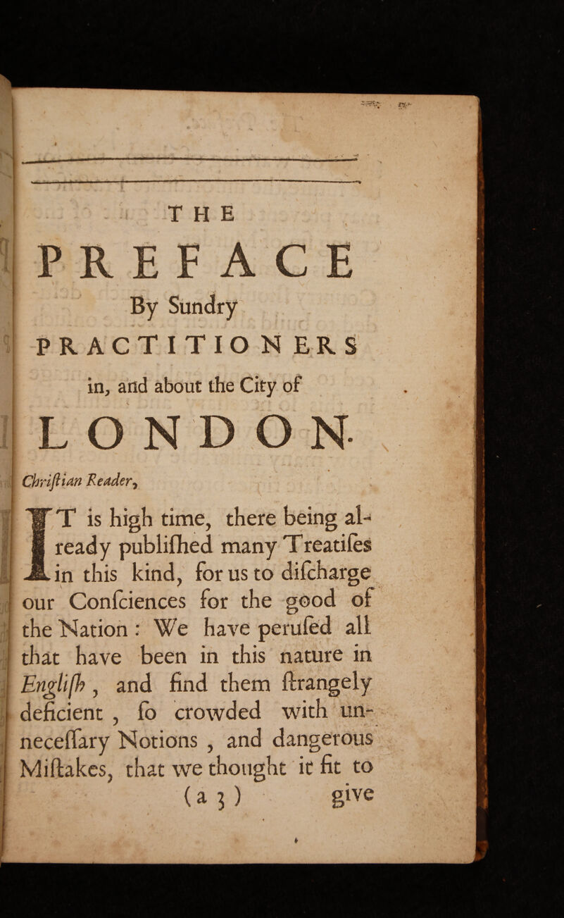 / -,r» s' V ^ THE PREFACE • \ V [t*{& PRACTITIONERS f- %• p K in, and about the City of LON ■ * ‘ *  ‘ :- * »v •« Chrijlian Redder, T is high time, there being al¬ ready publifhed many Treaties in this kind, for us to difcharge our Confidences for the good of the Nation .* We have perufed all that have been in this nature in Enghfb, and find them deficient , lo crowded with un- necelfary Notions , and dangerous Mi flakes, that we thought it fit to (a 3 ) give \ / ■ ’v. - V , M -V 1 . »