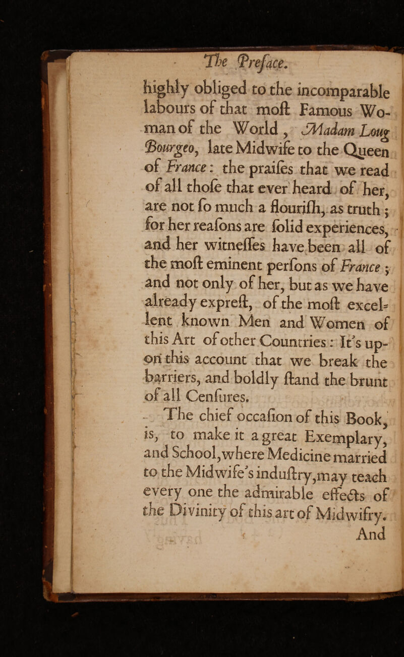 highly obliged to the incomparable ] labours of that molt Famous Wo- I man of the World , JMadam Long fiourgeo, late Midwife to the Qyeen of France: the prailes that we read of all thole that ever heard of her, are not fo much a flourilh, as truth 5 for her realbns are iolid experiences, | and her witnelfes have been ail of the molt eminent perfons of France $ and not only of her, but as we have already exprelt, of the molt excel* lent known Men and Women of this Art of other Countries; If s up¬ on this account that we break the barriers, and boldly Itand the brunt of all Cenfures. The chief occafion of this Book is, to make it a great Exemplary, and School, where Medicine married to the Midwife's indultry,may teach every one the admirable effects of the Divinity of this art of Midwilry. i And