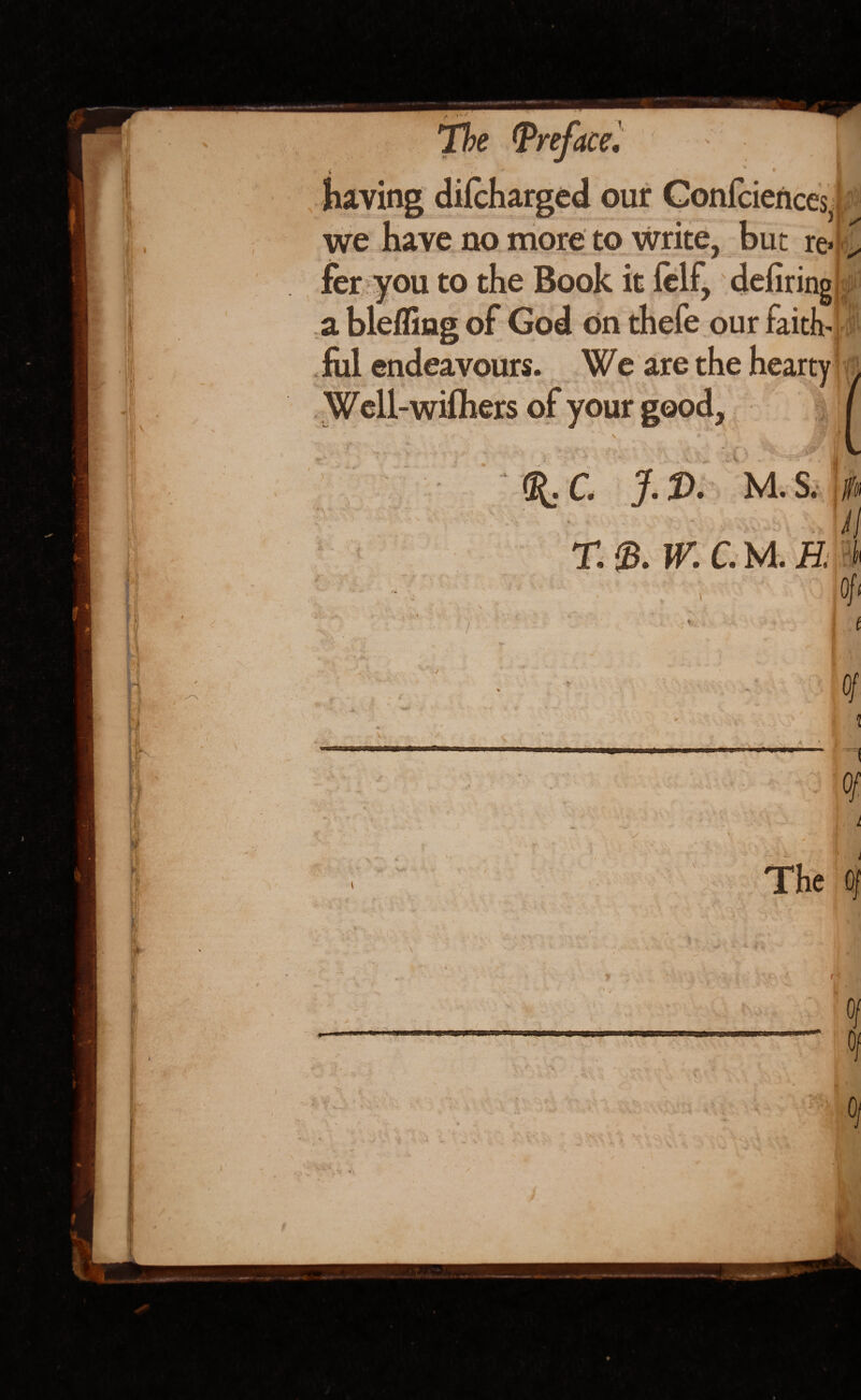 having difcharged our Confidences, we have no more to write, but re«|-> fer you to the Book it felf, defiring a blefling of God on thefe our faith* fill endeavours. We are the hearty Well-wifhers of your good, J • V ' ' •» >.<+ K - %C. J.D. M.s. c - M . W. C.U.H. -b Of' f ' 0/ V f . , rui:,ua >w I ' * Of ‘ Ci The Of ■ : • V*. ‘ ' * /■ - . - --v- ■ ft r .. ' \ s. / / ■ v ; fl I — M ft . .. IIMI ■ ■ - * t 1- ■ - 5 ‘ a-;, .. j $ l) *> “ > & f. X \ • •-T- > • -