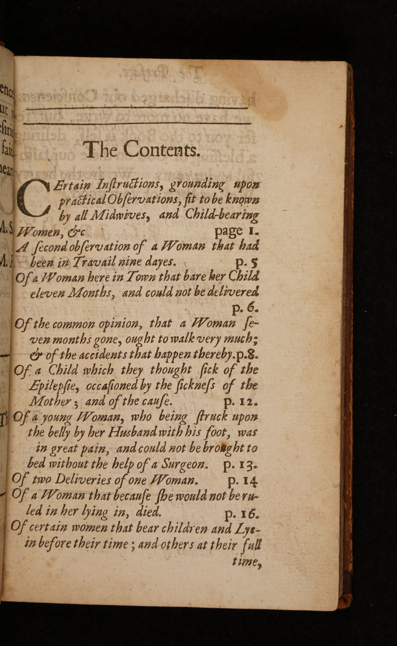 The Contents. U *•- .j i \ #?v *v .5 « * C£rtain Jnjlrublions, grounding upon practical Ob few at ions, ft to be known by all Midwives ^ and Child-bearing omen, drc page i. \H fecondobfervation of a Woman that had 4.1 been in Travail nine dayes. • p. 5 Of a Woman here in Town that bare her Child | eleven Months, and could not be delivered p. 6. Of the common opinion, that a Woman fe~ ven months gone, ought to walk very much' dr of the accidents that happen thereby. p.&. Ofa Child which they thought fck of the Tpilepfe, occafoned by the fcknefs of the [ Mother; and of the caufe. p. 12. It Of a young Woman, who being firuck upon ; the belly by her Husband with his foot, was in great pain, and could not be brought to bed without the help ofa Surgeon. p. 13. I Of two Deliveries of one Woman. p. 14 < Of a Woman that becaufe fhe would not be ru¬ led in her lying in, died. p. 1 Of certain women that bear children and Lyt- in before their time; and others at their full time$