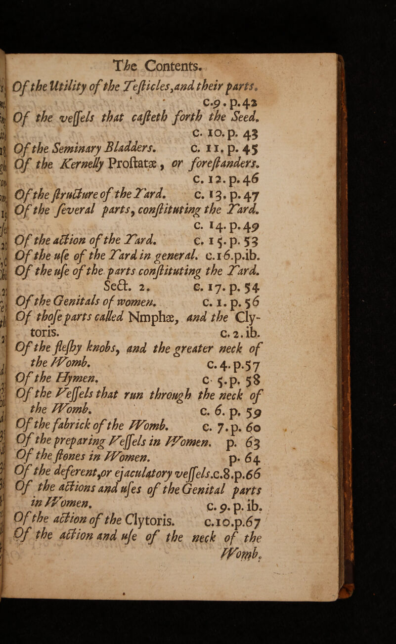 r ■Ht ii I?, s*i M % H jt( 25 Si. T, ei. tt 3 ii I bit i| Jt i t l The Contents. 0/ the Utility of the Tefticles^and their parts, C.p • p* ^2 Of the veffels that cafteth forth the Seed, c. IO* p* Of the Seminary Bladders. c. 11. p. 45 0/ Kernelly Proftatae, or foreftanders. C. I2.p. 46 0/ ftrutture of the Tard. c. 13. p.47 Of the feveral parts 9 conflicting the T'ard. c. 14. p. 49 O/* c» 15. p. 5 5 Of the u(e of the Tard in general. c. 16.p.ib. Of the ufe of the parts conflicting the Tard. Se£h 2. e. 17. p. 54 Of the Genitals of women. c. 1. p. 5 6 Of thofe parts called Nmphae, and the Cly- toris. c.2.ib. Of the flefhy knobs, and the greater neck of the Womb. C. 4. p. 5 7 Of the Hymen. C $.p. 58 Of the Tejfels that run through the neck of the Womb. ' , c. 6. p. 59 Of the fabrick ofthe Womb. e. 7.p. 60 Of t he preparing Tiff els in Women, p. 63 Of the ft ones in Women. p. 64 Of the deferent for ejaculatory veffels.c.$.p.66 Of the actions and ufes of the Genital parts in IP omen. c. 9. p. ib. Of the action of the Clytoris. c.io.p.67 Of the action and ufe of the neck of the PFomb. * - tj y t \ '