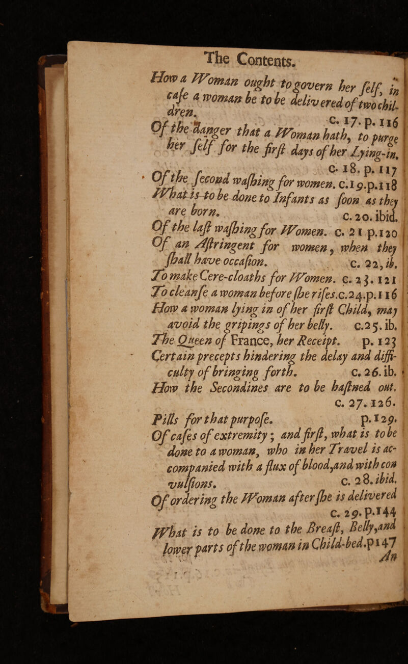 Hmt. Wom‘ln °«£bt to govern her ftlf L womw *°k delivered ofim'chil- Oft he’Sanger th» a hFomanhJJtpurge her felf for the firft days of her LyingX. i r « « C* 18 • p* I 17 xll”e feconf wafhing for women. c.Ig.p.i 18 IVhM is tobe done to Infants as foon as they are bom. c. 20. ibid. Of the lajl wafbingfor Women, c. 21 p.120 Of an rlflringent for women , when they pall have occaffon. c. 2 2, ib. To make Cere-cloaths for Women, c. 2$. 121 To cleanfe a woman before (he rifes.C.24.P. 116 How a woman lying in of her fir(l Child, may avoid the gripings of her belly. c. 2 5. ib, The Queen of France, her Receipt. p. 12 3 Certain precepts hindering the delay and diffi¬ culty of bringing forth. c. 2 6. ib. How the Secondines are to be hafned out, c. 27.126. Rills for that purpofe. p.izp. Of cafes of extremity; and firfl, what is tobe done to a woman, who in her Travel is ac¬ companied with a fax of blood,and with con vulfions. c- 2 ibid. Of ordering the Woman afterfhe is delivered J C.2p. P.I44 What is to be done to the Breajl, Belly,and 'ts of the woman in Child-bed.p 147