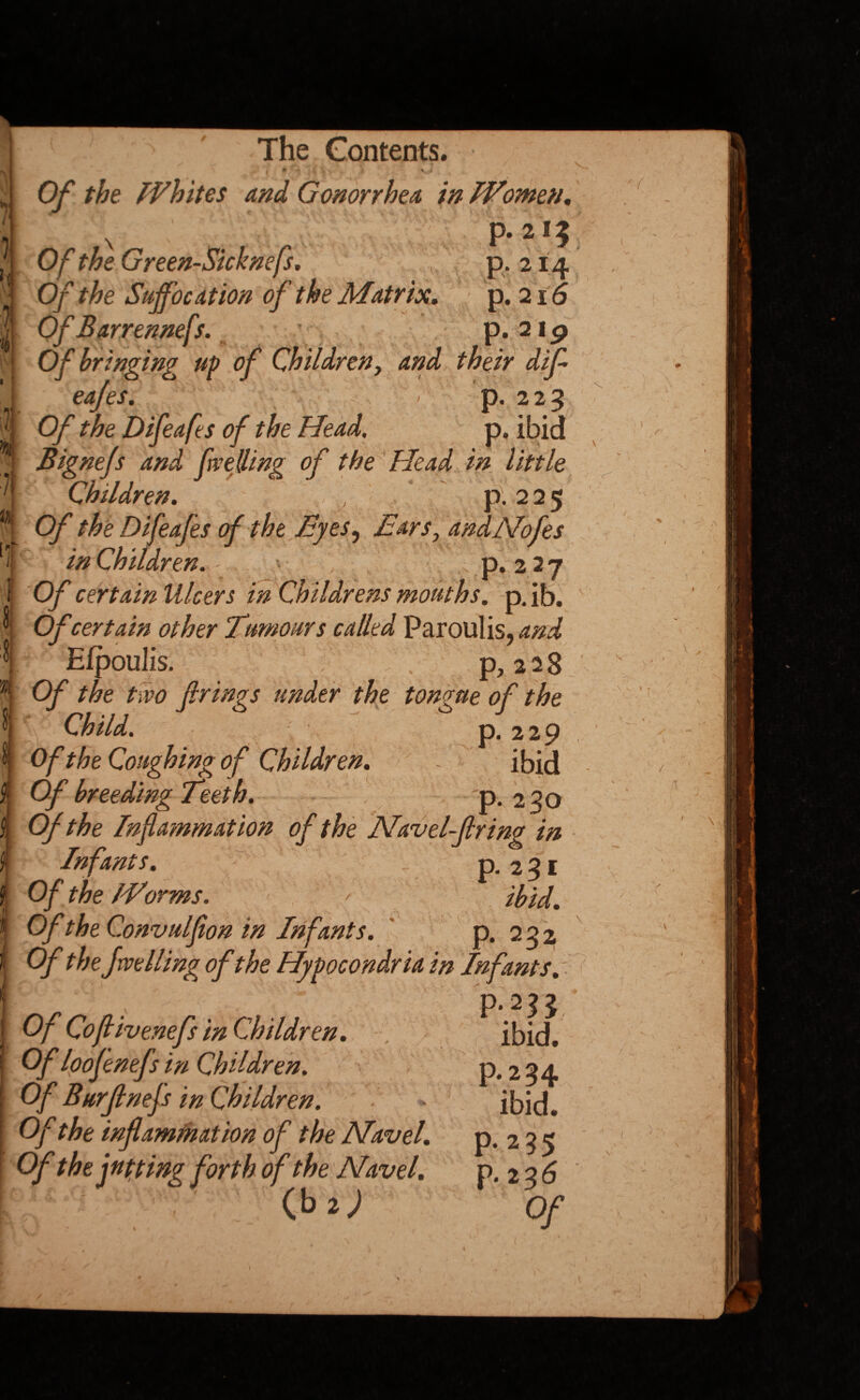 — *% \ # -y,/ Of the Whites and Gonorrhea in Women, ■ -y P* 2^5 ,■ Of the Green-Sicknefs. \ p. 21.4 j Of the Suffocation of the Matrix, p. 216 W-QfBarrenmfs,. Of bringing up of Children, and their difi eafes. U > p. 225 Of the Difeafes of the Head, p. ibid Bignefs and fuelling of the Head in little Children. , p. 225 [ Of the Difeafes of the Byes, Ears, andNofes T in Children. p. 2 27 I Of certain Ulcers in Childrens mouths, p. ib. ^ Of certain other Tumours called Paroulis, and I Efpoulis. p, 2 2 8 Of the two firings under the tongue of the Child. p. 229 ^ Of the Coughing of Children. ~ ibid f Of breeding Teeth. p. 230 $, Of the Inflammation of the Navel-firing in | Infants. p. 2 3 1 Of the Worms. * ibid. Of the Convulfion in Infants. p. 222 Of the Jwelling of the Hypocondria in Infants , p.2^3 Of Cofiivenefs in Children. . Of loofenefs in Children. Of Burfinefs in Children. Of the inflammation of the Navel. Of the jutting forth of the Navel. K4 p. 2 ip 7 a ibid. P-2 34 ibid. p.295 p.236 Of ( -Vs. t - \ iC '\ - ■ V - I