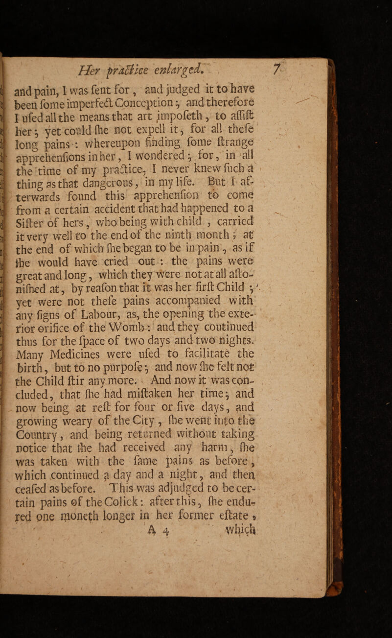 and pain, 1 was Tent for, and judged it to have been fome imperfed Conception and therefore I ufed all the means that art impofeth, to affifb her*, yet could fhe not expel! it, for all thefe long pains-: whereupon finding fome ftrange apprehenfions in her, I wondered for, in all the time of my pradice, 1 never knew fuch a < thing as that dangerous, in my life. But I af¬ terwards found this apprehenfion to come from a certain accident that had happened to a Sifter of hers, who being with child , carried it very well to the end of the ninth month i at the end of which fire began to be in pain, as if ihe would have cried out : the pains were great and long, which they were not at all afto- nifned at, byreafon that it was her firft Child j '■ yet were not thefe pains accompanied. with any figns of Labour, as, the opening the exte¬ rior orifice of the Womb: and they continued thus for the fpace of two days and two nights. Many Medicines were ufed to facilitate the birth, but to no purpofe •, and now Ihe felt not the Child ftir anymore. And nowit was con¬ cluded, that fhe had miftaken her time: and now being at reft for four or five days, and growing weary of the City, Hie went into the Country, and being returned without taking notice that ihe had received any harm, file ' was taken with the fame pains as before, which continued a day and a night, and then ceafed as before. This was adjudged to be cer¬ tain pains of the Colick: after this, fhe endu¬ red one moneth longer in her former eftate » ' A 4 which \ ^ J • | . , I ' \ t