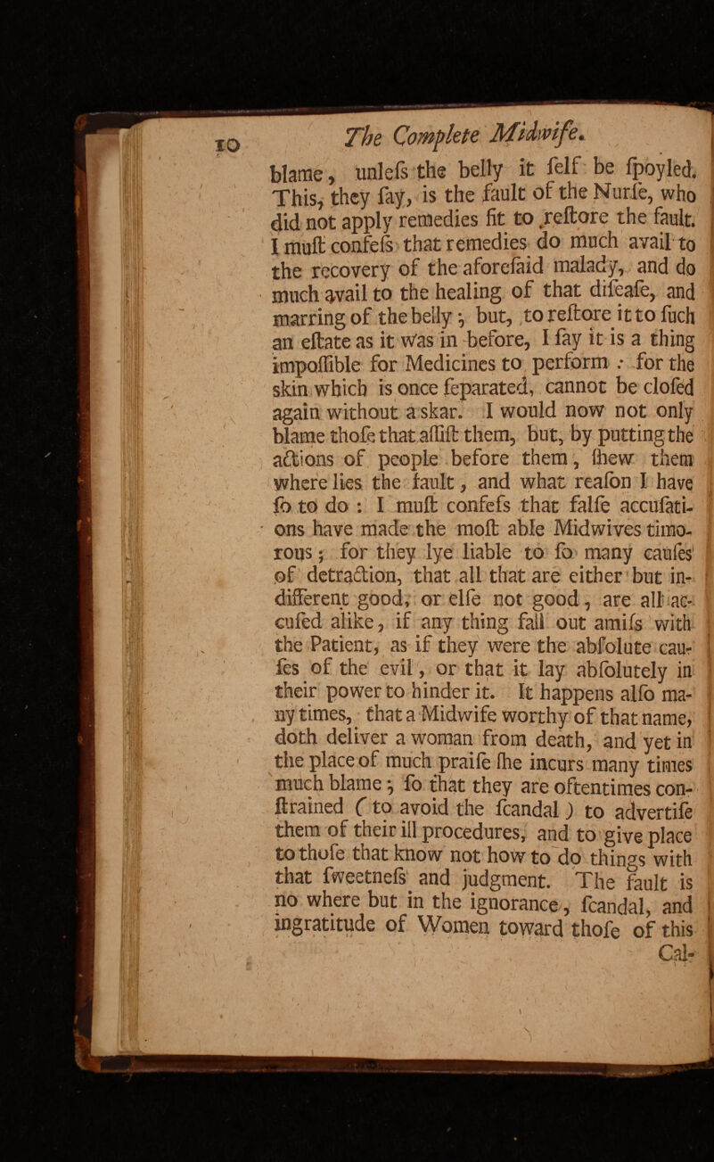 blame, unlels the belly it felf be fpoyled. This, they fay, is the fault of the Nurie, who did not apply remedies fit to .reftore the fault. I muft confels that remedies do much avail to the recovery of the aforelaid malady, and do much avail to the healing of that difeafe, and marring of the belly but, to reftore it to fuch an eftate as it was in before, I fay it is a thing impolfible for Medicines to perform : for the skin which is once feparated, cannot be clofed again without a skar. I would now not only blame thofe that alfift them, but, by putting the actions of people before them, Ihew them where lies the fault, and what reafon I have ft) to do : I muft confefs that falfe accufati- ons have made the molt able Midwives timo- j rous; for they lye liable to fo many caufes1 I of detradlion, that all that are either but in- i different good, or elfe not good, are all ac- Gufed alike, if any thing fall out amifs with the Patient, as if they were the abfolute cau¬ fes of the evil, or that it lay ablolutely in their power to hinder it. It happens alfo ma¬ ny times, that a Midwife worthy of that name, doth deliver a woman from death, and yet in the place of much praile (he incurs many times much blame •, fo that they are oftentimes con- ftrained C to avoid the lcandal ) to advertile them of their ill procedures, and to give place tothofe that know not how to do things with that fweetnefs1 and judgment. The fault is no where but in the ignorance, fcandal, and ingratitude of Women toward thofe of this ■ ‘1 V . Calf