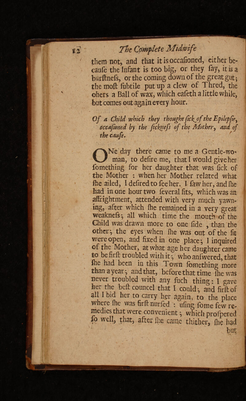 them not, and that it is occafioned, either be- caufe the Infant is too big, or they fay, it is a burftnefs, or the coming down of the great gut; the molt fqbtile put up a clew of Thred, the ohers a Ball of wax, which eafeth a little while, but comes out aga in every hour. ■ ' - .. • ' i • Of a Child which they thought fickjof the Epilepfie, occafioned by the fichnefs of the Mother, and of the caufe* ^ t i ONe day there came to me a G entle-wo* man, to delire me, that I would give her fomething for her daughter that was lick of the Mother : when her Mother related what fhe ailed, I defired to fee her. T faw her, and Ihe had in one hour two feveralfits, which was an affrightment, attended with very much yawn- ing, after which Ihe remained in a very great weaknefs } all which time' the mouth of the Child was drawn more to one fide , than the other } the eyes- when Ihe was out of the lit were open, and fixed in one place} 1 inquired of the Mother, at what age her daughter came to be firfb troubled with it } who anfwered, that fhebad been in this Town lomething more than ayear-, and that, before that time Ihe was never troubled with any fuch thing: 1 gave her the beftcouncel that I could} and fir ft of all I bid her to carry her again, to the place where Ihe was firft nurled : uling l'ome few re¬ medies that were convenient} which orofbered fp well, that, after Ihe came thitherf fiKd •* - . , ' : • but