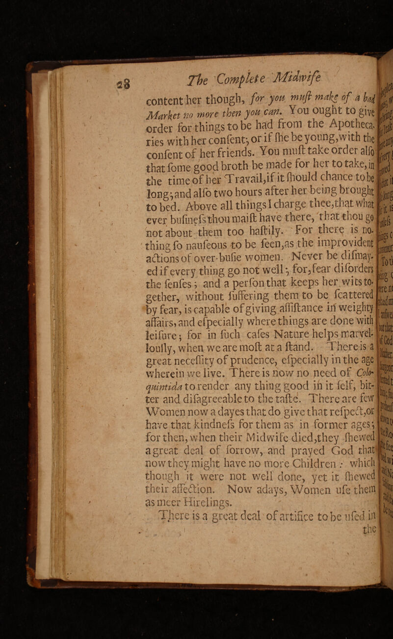 content her though, for you nmfi make of a byi Market no more then you can. You OUgnt to give order for things to be hud from tne Apotnecs- lies with her content', or it the oc young,with the confent of her friends. You muft take order alfo that fome good broth be made for hct to take, in the time of her Travail,if it Ihould chance to be longhand alfb two hours after her being brought to bed. Above all things I charge thee,that what ever bulinefsthou maift have there, that thou go not about them too haltily- For these is no. 'thing fo naufeous to be feenpis the improvident actions of overbufie women. Never be difinay. ed if every thing go not well', for,fear diforders the fenfes; arid a perfon that keeps her wits to- gether, without buffering them to be fcattered by fear, is capable of giving affiftance iri vveighty affairs, and efpecially where things are done with leifure; for in fuch cafes Nature helps marvel- loully, when we are moft at a Hand. There is a great necelhty of prudence, efpecially in the age wherein we live. There is now no need of Colo- quintida to render any thing good in it felf, bit¬ ter and difagreeable to the tafte. There are few Women now a dayes that do give that refpcifor have that kindnefs for them as in former agesi for then, when their Midwife died,they fhewed a great deal of for row, and prayed God that now7 they might have no more Children : which though it were not well done, yet it fhewed their affeftion. Now adays, Women ufe them as nicer Hirelings. f ■ f There is a great deal - of artifice to be tiled iff the