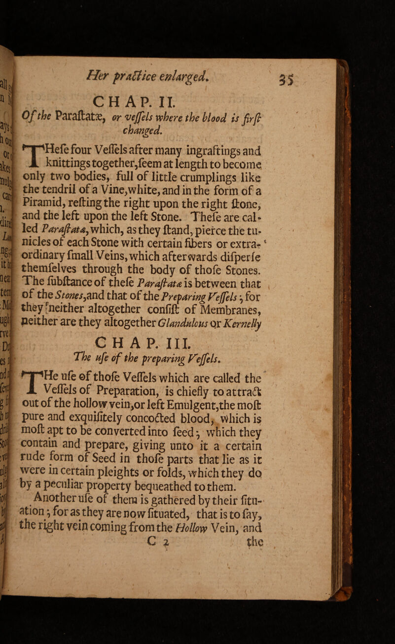 * tlO| orc ikes n«| can 1. dire neat tern M 4 rvei io( Her practice enlarged» I N CHAP. II. 0/' Paraftatae, or veffels where the blood is fir ft changed. THefe four Veflels after many ingraftings and knittings together,feem at length to become only two bodies, full of little crumplings like the tendril of a Vine,white, and in the form of a Piramid, retting the right upon the right ftone, and the left upon the left Stone. Thefe are cal- led Paraftata, which, as they Hand, pierce the tu- nicles of each Stone with certain fibers or extra- * ordinary fmall Veins, which afterwards difperfe themfelves through the body of thofe Stones. The lubftance of thefe Par aft at a is between that of the StonesflXidL that of the Preparing Teffels j for they [neither altogether confift of Membranes, neither are they altogether Glandule us or Kcmdly 4 C H A P, III. The ufe of the preparing V'effels. THe ufe of thofe VefTels which are called the Veflels of Preparation, is chiefly to attract out of the hollow vein,or left Emulgent,the moft pure and exquilitely concodted blood, Which is moft apt to be converted into feed, which they contain and prepare, giving unto it a certain rude form of Seed in thofe parts that lie as it were in certain pleights or folds, which they do by a peculiar property bequeathed to them. Another ufe of them is gathered by their fitu-’ ation ^ for as they are now fituated, that is to fay, the right vein coming from the Hollow Vein, and C z !: the i ^ * s i II u ‘ • J, * i ( I