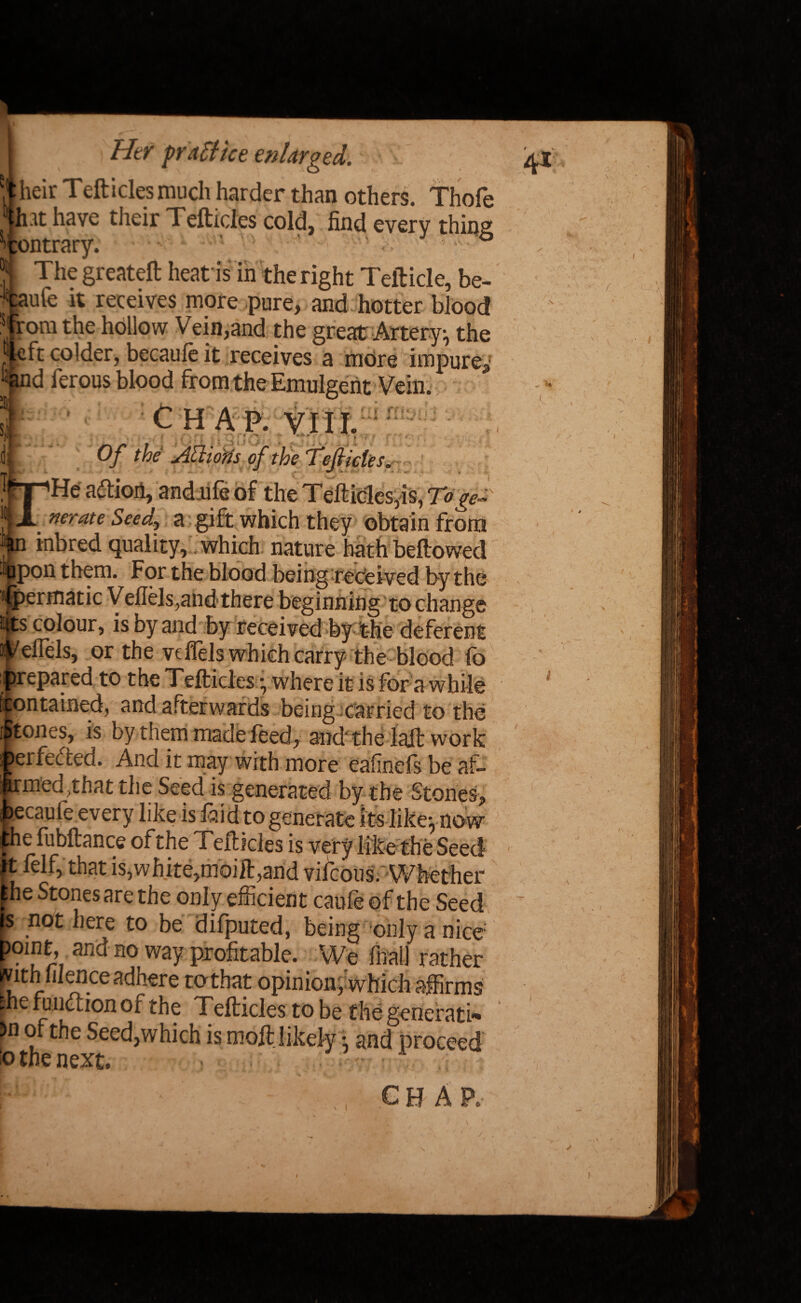 heir Teftides much harder than c Jh at have their Teftides cold, fin H [ontrary. J j The greateft heat is in the right Tefticle, be- Taufe it receives more pure, and hotter blood pom the hollow Vein,and the great Artery, the left colder, becauie it receives a more impure* “d ferous blood from the Emulgent Vein. C H A P. V I II. Of the Aliorts of the Tefticle!. JhpHe aftioii, and ufe of the Teft ides,is, Toge- ■ nerate Seed, a gift which they obtain from inbred quality, which nature hath bellowed %pon them. For the blood being received by the fpermatic Veffels,and there beginning to change its colour, is by and by received by the deferent Weirds, or the vcflels which carry the blood fo prepared to the Tefticles • where it is for a while ' ftontained, and afterwards being carried to the f tones, is by them made feed, and' the lajt work erfee ted. And it may with more eafinels be af- itfed,that the Seed is generated by the Stoned, Y r ’  r . v.itinca is very interne aeea ft lei 1, that is,white,moift,and vifcons.Whether he Stones are the only efficient caufe of the Seed ? not here to be difputed, being only a nice oint, and no way profitable. We Aral] rather jvithlilence adhere tothat opinion, which affirms fhe fr action of the Tefticles to be the generati- >n of the Seed,which is moft likely •, and proceed o tne next* ? M: •'1 ’ • chap.