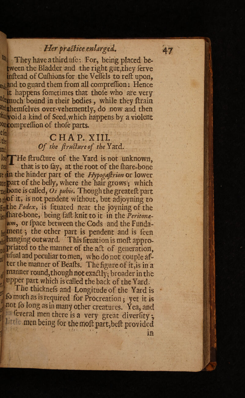 They have a third ufe: For, being placed be¬ tween the Bladder and the right gut,they ierve jnftead of Cushions for the Veflels to reft upon, to^and to guard them from all compreftton: Hence it happens fometiraes that thole who are very 0(Wuich bound in their bodies, while they ftrain at%hemfelves over-vehemently, do now and then Ait:void a kind of Seed,which happens by a violent wutcomprelfion of thole parts. || CHAP. XIII. IjJl Of the firuElure of the Yard. loofTHe ftru&ure of the Yard is not unknown, rearA that is to fay, at the root of the fhare-bone re tin the hinder part of the Hypogafirion or lower aterpart of the belly, where the hair grows’; which nelbone is called, Os pubis. Though the greateft part 5t|of it, is not pendent without, but adjoyning to for,the Podex, is fituated near the joyning of the lest(hare-bone, being fall knit to it in the Peritom- or fpace between the Cods and the Funda- ment \ the other part is pendent and is feen ^hangingoutward. Thisfituationis moftappro- :0(j( priated to the manner of the a£t of generation, jjfufual and peculiar to men, who do not couple af- I ter the manner of Beafts. The figure of it,is in a I manner round,though not exadlly; broader in the (upper part which is called the back of the Yard. d ^e thicknels and Longitude of the Yard is J fo much as is required for Procreation; yet it is j not fo long as in many other creatures. Yea, and ij| ftveral men there is a very- great diverfity ^ II : men being for the moft part,beft provided * ,}r' ' in V / I ' \ I V \ t