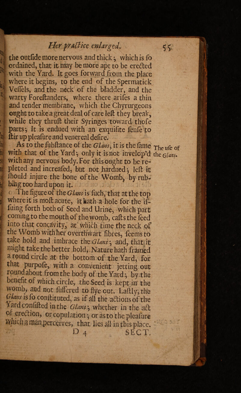 the outfide more nervous and thick ^ which is fo V ' ordained, that it may be more apt to be erected • with the Yard. It goes forward from the place where it begins, to the end of the Spermatick VelTels, and the neck of the bladder, and the warty Foreftanders, where there arifes a thin and tender membrane, which the Chyrurgeons ought to take a great deal of care left they break, while they thruft their Syringes toward thofe parts j It is endued with an exquifite fcnfe to ftir up pleafure and venereal defire. As to the fubftance of the Gians, it is the lame The ufe of with that of the Yard*, only it is not invelop’d the elans. with any nervous body. For this ought to be re- pleted and increafed, but not hardned j left it Ihould injure the bone of the Womb, byrub- bihg too hard upon it. i ■ The figure of the Gians is fuch, that at the top I where it is moft acute, it hath a hole for the if- I fuing forth both of Seed and Urine, which part f f °ming to the mouth of the womb, calls the feed | into that concavity, at which time the neck of I the Womb with her overthwart fibres, leemsto I take hold and imbrace the Gians ^ and, that it might take the better hold, Nature hath framed I a round circle at the bottom of the Yard, for [ that purpofe, with a convenient jetting out I foun£ ak°ut from the body of the Yard ^ by the benefit of which circle, the Seed is kept in the womb, and not fuftered to flye out. Laftly, the Gians is fo conftituted, as if all the adions of the Yard confifted in the GUm^ whether in the ad of eredion, or copulation \ or as to the pleafiire Which a man perceives, that lies all in this place. ^ \-Wl, y.l ' P 4 (SECT. f.