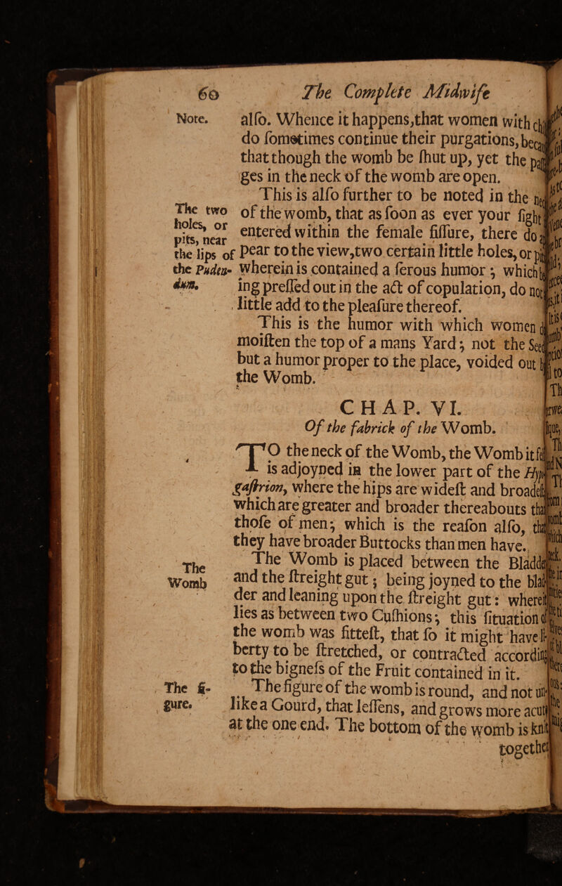 alfo. Whence it happens,that women with 4 do fomotimes continue their purgations, beca that though the womb be fhut up, yet the pa ges in the neck of the womb are open. This is alfo further to be noted in the iJ*- of the womb, that as foon as ever your fight k « fir., near enter^ within the female fiffure, there do j the lips of Pear t? the view,two certain little holes, or pit*,,., the Pucka- wherein is contained a lerous humor, which[« 1 ipg prefled out in the ad: of copulation, do not •* little add to the pleafure thereof. t This is the humor with which women d ^ moiften the top of a mans Yard \ not the Seed!? but a humor proper to the place, voided out b the Womb. - ' ' * The two holes, or pits, near The Womb The fi¬ gure. ptic itc T! CHAP. VI. t*f Of the fabrick of the Womb. ijue, TO the neck of the Womb, the Womb itfel J is adjoyned in the lower part of the Hf ri gaftrion, where the hips are wideft and broadeftt which are greater and broader thereabouts ttar, thofe of men } which is the realbn alio, that they have broader Buttocks than men have. The Womb is placed between the Bladder and the ftreight gut; being joyned to the blad- der and leaning upon the ftreight gut: whereit lies as between two Cufhions •, this fituationof the womb was fitteft, that fo it might have 1 berty to be ftretched, or contracted accord^ to the bignefs of the Fruit contained in it. . *^le fiSure the womb is round, and not ufl hkea Gourd, that leflens, and grows more acuti at the one end. The bottom of the womb is! together