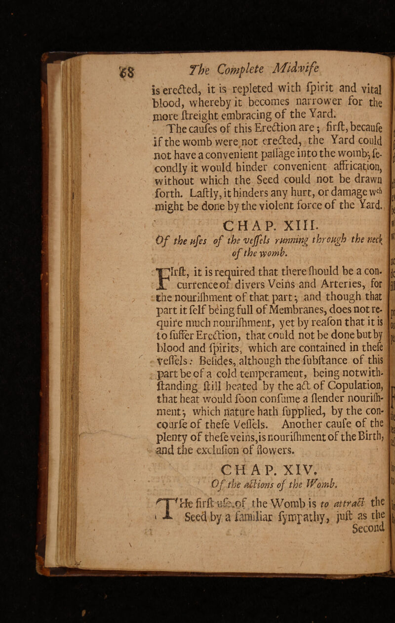 MU ft), II P The Complete Midwife ' v is ere&ed, it is repleted with fpirit and vital blood, whereby it becomes narrower for the more ftreight embracing of the Yard. The caufes of this Ereftion are; firft, becaufe if the womb were not erected, the Yard could not have a convenient pallage into the womb-, fe- condly it would hinder convenient affrication, without which the Seed could not be drawn forth. Laftiy, it hinders any hurt, or damage w£i> might be done by the violent force of the Yard. CHAP. XIII. Of the lifes of the vejfels running through the neck, of the womb. jC ’ . ' * ' ■ • » / ' y * i Mi • 1 ,«. ,4*}# 'Irffi, it is required that there fliould be a con- curfenceol divers Veins and Arteries, for Che nourilhment of that part-, and though that part it felf being full of Membranes, does not re¬ quire much nourilhment, yet by reafon that it is to fuller Ercftion, that could not be done but by blood and lpirits, which are contained in thefe teflels: Beikles, although the fubftance of this part be of a cold temperament, being notwith¬ standing ftill heated by the ad of Copulation, that heat would foon con fume a flender nourilh- ment', which nature hath fupplied, by the con- cobrfe of thefe Vefiels. Another caule of the plenty of thefe veins,is nourilhment of the Birth, and the exclufion of flowers. CHAP. XIV. Of the attions of the IVomb. T'Be firft idTof the Womb is to attract the Seed by a familiar fympathy, juft as the Second & /