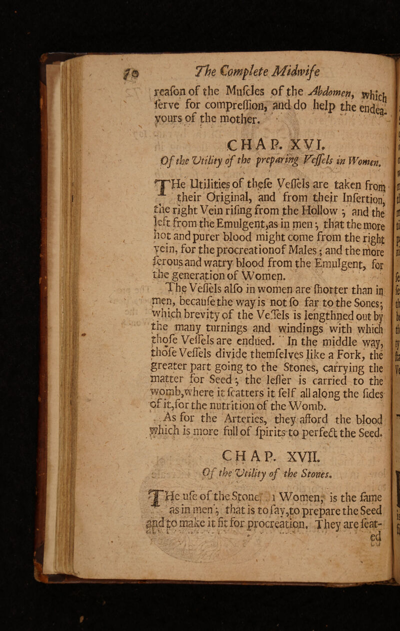 jreafon of the MulcJes of the Abdomen, ierve for compreflion, and do help the endea yours of the mother. ♦ '■V.v' s VAk CHAP. XVI. Of the Utility of the preparing V 'ey els in Women. TTHe Utilities of tliefe Veflels are taken from their Original, and from their Infertion the right Vein riling from the Hollow *, and the left from the Emulgent,as in men *, that the more hot and purer blood might come from the right vein, for theprocreationof Males; and the more ferous and watry blood from the Emulgent, for the generation of Women. f ‘ ; ; The Veflels alfo in women are (hotter than in men, becaufethe way is notfo far to the Spnesj which brevity of the Veflels is lehgthned out by the many turnings and windings with which jthofe Veflels are endued. In the middle way, thole Veflels divide therofelves like a Fork, the matter for Seed •, the leffer is carried to the womb,where it fcatters it felf all along the fides of it,for the nutr ition of the Womb. .As for the Arteries, they afford the blood l^hich is more full of fpirits to perfect the Seed. rV ■' ’ ' ' V \ * V. v i : f CHAP. XVII. Oj the Utility of the Stoves. ••• * -4, Fffe ufe of the' Stone, 1 Women; is the fame ■ v * ' d , ■ ~ j f 4 « as in men -, that is to fay,to prepare the Seed gfid to make it fit for procreation. They are feat- * ed fc tii tfc