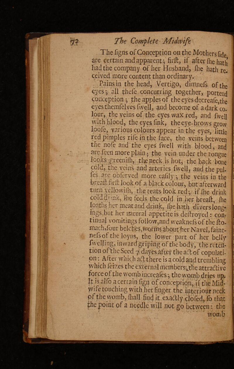 The figns of Conception on the Mothers fide are certain and apparent} firft, if after fhe hath had the company of her Husband, file hath re. ceived more content than ordinary. ' Pains in the head, Vertigo, dimnefs of the eyes*, all thefe concurring together, portend conception •, phe apples of the eyes decreafe,the eyes themfelves fwell, and become of a dark co¬ lour, the veins of the eyes wax red, and fwell with blood, the eyes fink, the eye-brows grow Ipoie, various colours appear in the eyes, little red pimples rife in the face, the veins between the nofe and the eyes fwell with blood, and are feen more plain-, the vein under the tongue looks greeniih, the neck,is hot, the back bone cold, the veins and arteries fwelf , and the pul- fes are obferved more eafily •, the veins in the bread fir it look of a black colour, but afterward turn yellowish, the teats look red •, if file drink cold drink, fire feels the cold in her bread,: file loaths her meat and drink, (he hath divers long¬ ings.but her natural appetite is dedroyed: con¬ tinual vomitings follow,and weaknefs of the do- machTour belches,worms about her Navel, faint- nefsof the loyns, the lower part of her belly fwelf ing, inward griping of the body, the reten¬ tion of'the Seed 7 dayes after the aft of copulati¬ on : After which aft there is a cold and trembling which feizes the external members^the attractive force of the womb increafes •, the womb dries up. It is alfo a certain %n of conception, if the Mid¬ wife touch ing with her finger the interiour neck pf the womb, dial I find it exaftly clofed, fo that jhe point of a needle will not go between: the ^ - X ’ * - *- - - • - .. - . ..... V womb 1