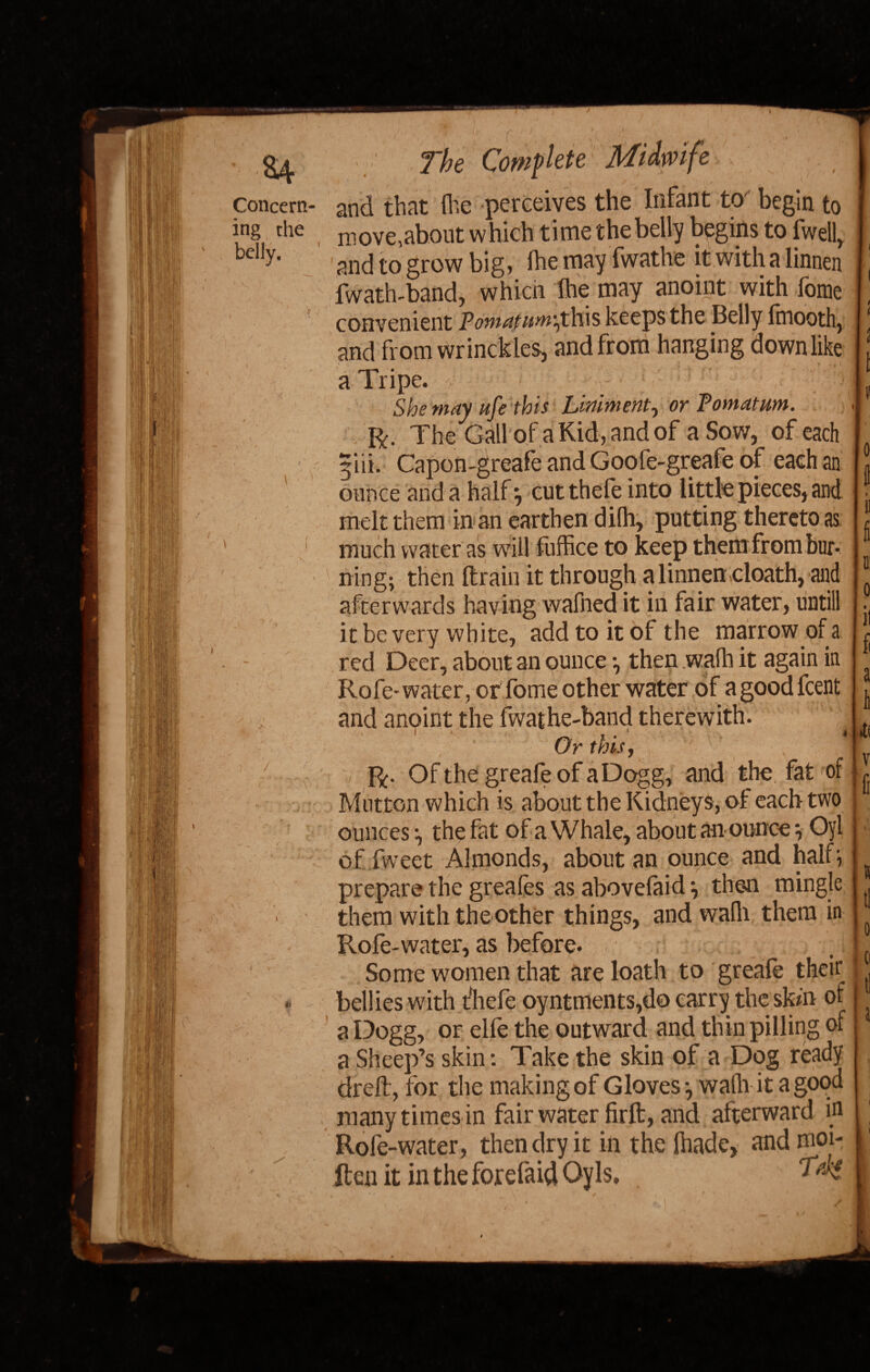 i ill Concern¬ ing the belly. '> /U 7 / r v The Complete Midwife and that (he perceives the Infant to begin to move,about which t ime the belly begins to fwell, and to grow big, fhe may fwathe it with a linnen fwath-band, which (he may anoint with fome convenient Pomatum^this keeps the Belly (rnooth, and from wrinckles, and from hanging down like a Tripe. She may ufe this Liniment, or Pomatum. ft. The Gall of a Kid, and of a Sow, of each 5'ni. Capon-greafe and Goofe-greafe of each an 0 ounce and a half; cut thefe into little pieces, and 1 , » melt them in an earthen dilh, putting thereto as 1. 1 ... /- /■*-* . t r » ft fi fi a 1 •t( fr much water as will fuffice to keep them from bur¬ ning; then (train it through a linnen doath, and afterwards having wafned it in fair water, untill it be very white, add to it of the marrow of a red Deer, about an ounce then wafh it again in Rofe- water, or fome other water of a good feent and anoint the fwathe-band therewith. Or this, — ft. OfthegreafeofaDogg, and the fat of Mutton which is about the Kidneys, of each two ounces the fat of a Whale, about an ounce Oyl of.Tweet Almonds, about an ounce and half} prepare the greafes as abovefaid} then mingle them with the other things, and wadi them in Rofe-water, as before. Some women that are loath to greafe their bellies with t'hefe oyntments,do carry the skm of a Dogg, or elfe the outward and thin pilling of a Sheep’s skin: Take the skin of a Dog ready drefl, for the making of Gloves-, wallah a good many times in fair water firft, and afterward in Rofe-water, then dry it in the (hade, and moi- - - - - - -— ’ s t! tl Ren it in the fordaid Oyls,