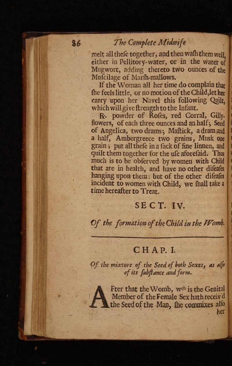 I , %6 \ i C ' -i \' The Complete Midwife melt all thefe together, and then walh them well, either in Pellitory* water, or in the water of Mug wort, adding thereto two ounces of the Mufcilage of Marlh-mallows. If the Woman all her time do complain that (he feels little, or no motion of the Child,let her carry upon her Navel this following Quilt, which will give ftrength to the Infant. ft. powder of Roles, red Corral, Gilly¬ flowers, of each three ounces and an half , Seed of Angelica, two drams*, Maftick, a dram and a half, Ambergreece two grains, Musk one grain; put all thele in a fack of fine linnen, and quilt them together for the ufe aforefaid. Thus much is to be oblerved by women with Child that are in health, and have no other difeafes hanging upon them: but of the other difeafes incident to women with Child, we (hall take a time hereafter to Treat. , 1 / >• Of the formation of the Child in the IVomb. CHAP. I. % »* , * . .v ^ , . . . 7 • | r Of the mixture of the Seed of both Sexes, as alfo ■ of its fubfiance and form. Fter that the Womb, wch is the Genital Member of the Female Sex hath receiv’d the Seed of the Man, Ihe commixes alfo -- ‘ ' '  .. her i