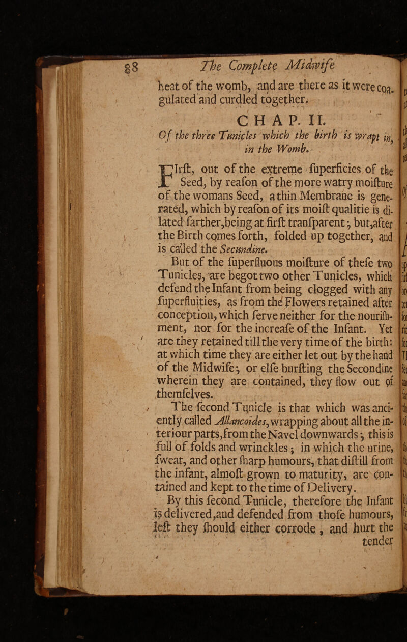 Midwife ,  l ./, ' * heat of the womb, and are there as it were coa¬ gulated and curdled together. C H A P. II. Of the three Tnnicles which the birth is wrapt in in the Womb. lift, out of the extreme Superficies of the Seed, by reafon of the more watry moifture of the womans Seed, a thin Membrane is gene¬ rated, which by reafon of its moift qualitie is di¬ lated farther,being at firft tranfparent, but,after the Birth comes forth, folded up together, and is called the Secmdine. But of the Superfluous moifture of thefe two Tunicles, are begot two other Tunicles, which defend the Infant from being clogged with any Superfluities, as from thd Flowers retained after conception, which Serve neither for the nourifh- ment, nor for the increafe of the Infant. Yet are they retained till the very time of the birth: at w hich time they are either let out by the hand of the Midwife ^ or elle burfting theSecondine wherein they are contained, they flow out pf .themfelves. The Second Tpnicle is that which was anci¬ ently called jillancoides^ wrapping about all the in- teriour parts,from the Navel downwards *, this is full of folds and wrinckles; in which the urine, Sweat, and other fharp humours, that diftill from the infant, almoft grown to maturity, are' cpn- tained and kept to the time of Delivery. By this Second Tunicle, therefore the Infant js delivered,and defended from thofe humours, left they ihould either corrode , and hurt the ' * - , ' ' ' v tender tli i & bn tei foi n't foi T1 Set Id of 4 Hi 11 fr Jl