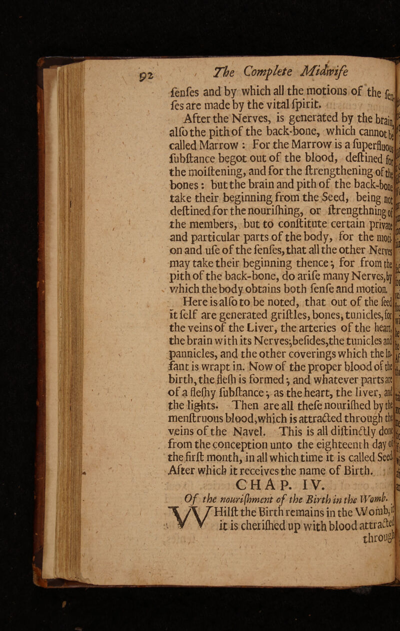 ft £01 / The Complete Midwife fenfes and by which all the motions of the fo¬ ies are made by the vital fpirit. 1 After the Nerves, is generated by the brain alfothe pith of the back-bone, which cannot^1 called Marrow : For the Marrow is a fuperfluoi., fubftance begot out of the blood, deftined fcj the moiftening, and for the ftrengthening of th£ bones: but the brain and pith of the back-bone take their beginning from the Seed, being not deftined for the nourilhing, or ftrengthningof the members, but to conftitute certain private and particular parts of the body, for the moti¬ on and ufe of the fenfes, that all the other Nerves may take their beginning thence-, for from the » pith of the baGk-bone, do arife many Nerves,by which the body obtains both lenfeand motion. Here is alio to be noted, that out of the feed itfelf are generated griftles, bones, tun ides, for the veins of the Liver, the arteries of the heart, the brain with its Nerves:,befides,the tunicles and pannicles, and the other coverings which the In- fant is wrapt in. Now of the proper blood of thejjj birth, the flelh is formed •, and whatever parts are of a flefny fubftance •, as the heart, the liver, and the lights. Then are all thele nourilhed by the menftruous blood,which is attracted through the veins of the Navel. This is all diftinftly done ^ from the conception unto the eighteenth day off] the firft month, in all which time it is called SeedL tel fj he ie •if tat tie ah After which it receives the name of Birth. CHAP. IV. 1 . Of the nourifhment of the Birth in the Womb. A THilft the Birth remains in the W orub, it V V ft is cherilhed up with blood attracted *' ' ' ' ' ' ‘ i throng!