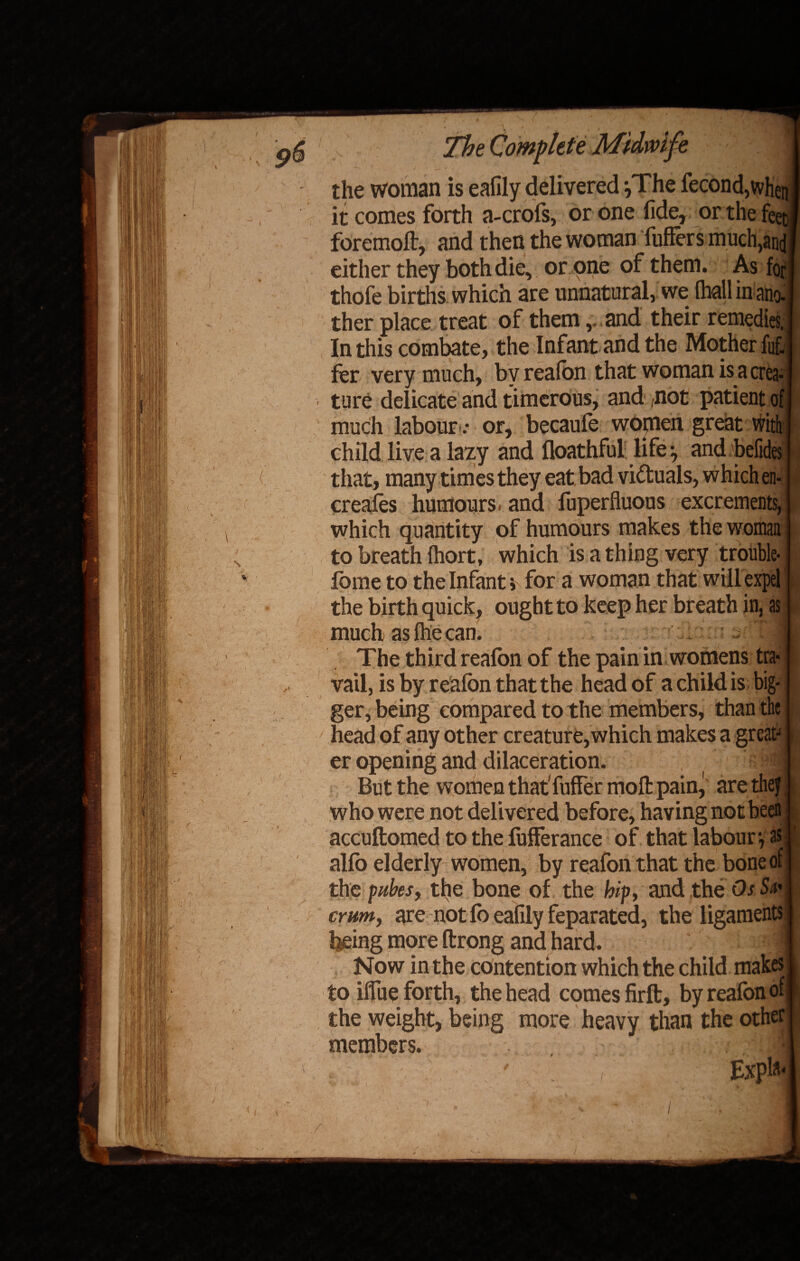 The Complete the woman is eafily delivered }The fecond,when I it comes forth a-crofs, or one fide, or the feet* foremoft, and then the woman buffers much,and I either they both die, or one of them. As fori thofe births which are unnatural, we (hall in ano-1 ther place treat of them v and their remedies.] In this combate, the Infant and the Mother fuf.l fer very much, by reafon that woman is a crea¬ ture delicate and timerous, and not patient of much labouror, becaufo women great with child live a lazy and floathful life j and befides (■. that, many times they eat bad victuals, which en- creafes humours, and fuperfiuous excrements, which quantity of humours makes the woman to breath fhort, which is a thing very trouble- fome to the Infants for a woman that willexpel the birth quick, ought to keep her breath in, as much as Ihe can. The third reafon of the pain in womens tra¬ vail, is by reafon that the head of a child is big¬ ger, being compared to the members, than the head of any other creature, which makes a greats i er opening and dilaceration. ?| I But the women that fuffer moft pain, are they | who were not delivered before, having not been accuftomed to the fufferance of that labour-, as r alfo elderly women, by reafon that the bone of J the pubes, the bone of the hip, and the Os Sn* 1 cmm, are not fo eafily feparated, the ligaments I being more ftrong and hard. . Now in the contention which the child makes I to iflue forth, the head comes firft, by reafon of I the weight, being more heavy than the other] members. 1 ' Expla-I /