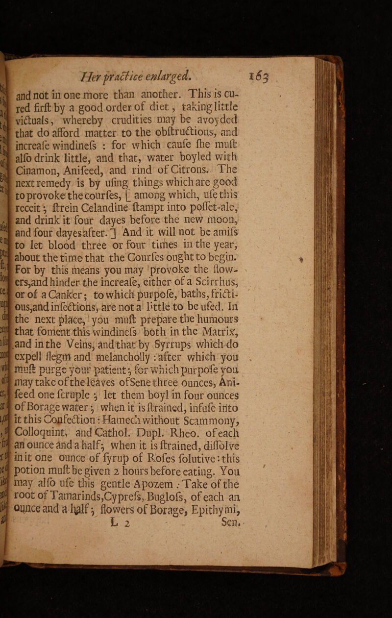 ilei e® )ts h cc up dii ill off er. ar * Her practice enlarged. and not in one more than another. This is cu¬ red firft by a good order of diet, taking little victuals, whereby crudities may be avoyded that do afford matter to the obftrudions, and increafe windinefs : for w hich caufe fhe mult alfo drink little, and that, water boyled with Cinamon, Anifeed, and rind of Citrons. The next remedy is by ufing things which are good to provoke thecourfes, £ among which, rife this receit} ftrein Celandine ftampt into poffet-ale, and drink it four dayes before the new moon, and four dayes after.'3 And it will not beamifs to let blood three or four times in the year, about the time that the Gourfes ought to begin. For by this means you may provoke the flow¬ ers,and hinder the increafe, either of a Scirrhus, or of a Canker; to which purpofe, baths, fridi- ous,andinfedions, are not a bttleto beufed. In the next place, you muff prepare the humours that foment this windinefs both in the Matrix, and in the Veins, and that by Syrrups which do expel! flegmand melancholy -.after which you muff purge your patient for win ch purpofe you may take of the leaves ofSene three ounces, Ani¬ feed one fcruple let them boyl in four ounces of Borage water when it is {trained, infufe into it this Confedion: Hamech without Scammony, Colloquint, andCathol. Dupl. Rheo. of each an ounce and a half} when it is {trained, diffolve in it one ounce of lyrup of Rofes folutive '• this potion muff be given 2 hours before eating. You may alfo ufe this gentle Apozem .-Take of the root of Tamarinds,Cyprefs. Buglofs, of each an ounce and a f$lf y flowers of Borage, Epithymi, L 2 - Sen.