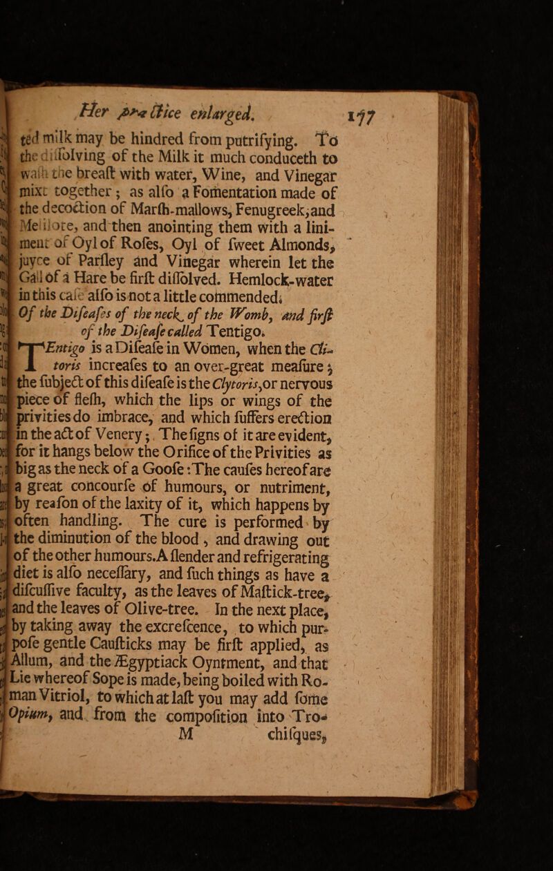 ted milk from putrifyi I hindred much conduceth . wash toe bread: with water. Wine, and Vinegar mix. together; as alfo a Fomentation made of the decoction of Marfti-mailows, Fenugreek,and Me i ore, and then anointing them with a lini- ®i| meiii of Oylof Roles, Oyl of fweet Almonds, N juvre or Parfley and Vinegar wherein let the Gal of a Hare be firft diflblved. Hemlock-water in this cafe alfo is not a little commended* • * Of the Dtfeafes of the neckl, of the Womb, and firft Im of the Difeafe called Tentigo* ^T^Entigo is a Difeafe in Women, when the Gfe- to [ A toru increafes to an over-great meaiure ^ H! the fubjedt of this difeafe is the Clytons,or nervous m piece of flelh, which the lips or wings of the Mi privities do imbrace, and which fuffers eredtion i in the adtof Venery;, The figns of it are evident, >e: I for it hangs below the Orifice of the Privities as bigas the neck of a Goofe :The caufes hereof are I1 III; Hi is; 1-1 a great concourfe of humours, or nutriment, by reafon of the laxity of it, which happens by often handling. The cure is performed * by the diminution of the blood , and drawing out of the other humours.A flender and refrigerating diet is alfo neceflary, and fuch things as have a difcuffive faculty, as the leaves of Maftick-tree, and the leaves of Olive-tree. In the next place, by taking away theexcrelcence, to which pur- pofe gentle Caufticks may be firft applied, as Allum, and the iEgyptiack Oyntment, and that Lie whereof Sope is made, being boiled with Ro¬ man Vitriol, to which at laft you may add forhe Opium, and from the composition into Tro- M ‘ chifques, / 'i / i ' v N