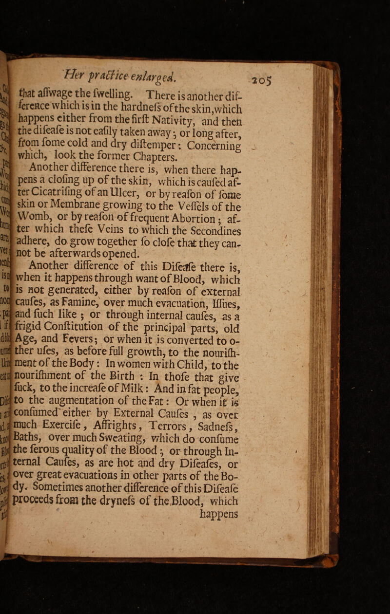 that affwage the dwelling. There is another dif¬ ference which is in the hardnefs ofthe skin .which happens either from thefirft Nativity, and then the difeafe is not eafily taken away • or long after, from fome cold and dry diltemper: Concerning which, look the former Chapters. Another difference there is, when there hap¬ pens a doling up of the skin, which is caufed af¬ ter Cicatrifing of an Ulcer, or by reafon of fome skin or Membrane growing to the Veflels of the Womb, or by reafon of frequent Abortion; af¬ ter which thefe Veins to which the Secondines adhere, do grow together fo clofe that they can¬ not be afterwards opened. -' Another difference of this Difeffe there is, when it happens through want of Blood, which not generated, either by reafon of external m caufes, as Famine, over much evacuation, Miies, ■ps. and fuch like; or through internal caufes, as a 1 '^frigid Conftitution of the principal parts, old Age, and Fevers ;_or when it is converted to o- ther ufes, as before full growth, to the nourifh- ment of the Body: In women with Child, to the nourilhment of the Birth : In thofe that give fuck, to the increafe of Milk: And in fat people, to the augmentation of the Fat: Or when it is confumed* either by External Caufes , as over much Exercife, Affrights, Terrors, Sadnefs, Baths, over much Sweating, which do confume the ferous quality of the Blood j or through In¬ ternal Caufes, as are hot and dry Dileafes, or over great evacuations in other parts of the Bo¬ dy, Sometimes another difference of this Difeafe proceeds from the drynefs of the .Blood, which ' v , happens if dl lira ate 10 id 09 Ilfs ei to f I