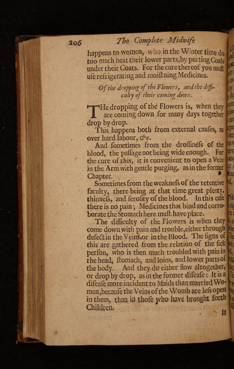 > < happens to women, who in the Winter time do|j too much heat their lower parts,by putting Coals K under their Coats. For the cure thereof you mullm J ■ — • m -m • * ufe refrigerating and moiftning Medicines. Of the dropping of the Flowers, arid the diffi¬ culty of their coming down. . iif tk ;ocee fboi THe dropping of the Flowers is, when they are coming down for many days together j drop by drop. ' • > 1 V,;- This happens both frpm external caufes, as over hard labour, &c. And fometimes from the droffinefs of the blood, the palfage not being wide enough. For the cure of this, it is convenient to open a Vein i® in the Arm with gentle purging, as in the former P < Chapter. Sometimes from the weaknefs of the retentive *4 faculty, there being at that time great plenty, j thinned, and ierofity of the blood. In this cafe there is no pain •, Medicines that bind and corro* 1 rig borate the Stomach here muft have place. ^ t The difficulty of the Flowers is when thty ■ io come down with pain and trouble,either through lie defeftin the Veins,or in the Blood. The iigns of, the this'are gathered from the relation of the lick nod- perfon, who is then much troubled with pain in I ill, the head, ftomach, and loins, and lower parts of the body. And they do either flow altogether, lei or drop by drop, as in the former difeafe: It is a \ dileafe more incident to Maids than married Wo- fi vj men,becaule the Veins of the Womb are lels open in them, than, in thofe yvho have brought forth |j Children. ’ . ♦' H