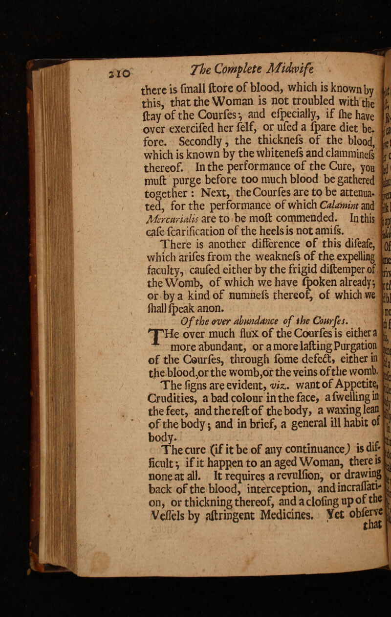 there is fmall ftore of blood, which is known by p this, that the Woman is not troubled with the \\ rfhprislhr if fh*a Un,,„ '« ftay of the Courfes *, and efpecially, if fee have over exercifed her felf, or ufed a fpare diet be. fore. Secondly, the thicknefs of the blood, which is known by the whitenefs and clamminefs thereof. In the performance of the Cure, you muft purge before too much blood be gathered together: Next, the Courfes are to be attenua- $ ted, for the performance of which Calamim and Mercunalis are to be moft commended. In this cafe fcarification of the heels is not amifs. There is another difference of this difeafe, which arifes from the weaknefs of the expelling faculty, ! caufed either by the frigid diftemper of the Womb, of which we have fpoken already j or by a kind of numnels thereof, of which we fliall lpeak anon, i; Of the over abundance of the Courfes. \ 'T'He over much flux of the Courfes is either a ■ more abundant, or a more lafting Purgation of the Courfes, through fome defeat, either in the blood,or the womb,or the veins of the womb. i The figns are evident, viz., want of Appetite, Crudities, a bad colour in the face, afwellingin the feet, and the reft of the body, a waxing lean of the body; and in brief, a general ill habit of body. if t ) The cure (if it be of any continuance^ is dif¬ ficult *, if it happen to an aged Woman, there is none at all. It require^ a revulfion, or drawing back of the blood, interception, and incraflati- on, or thickning thereof, and a doling up of the Veflels by aftringent Medicines. Yet obferj*