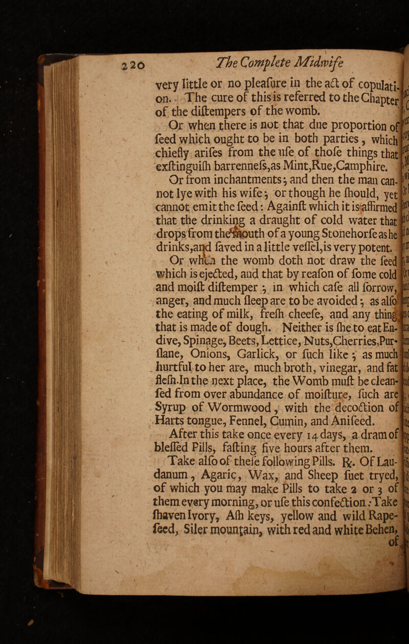 V i« at i ' ♦ y • '' ' 1 ^ W very little or no pleafure in the aft of copulati-i i on. The cure of this is referred to the Chapter 7 of the diftempers of the womb. > 1 r Or when there is not that due proportion of(tl feed which ought to be in both parties, which ® chiefly arifes from theufe of thole things that ^ exftinguilh barrennels,as Mint,Rue,Camphire. Or from inchantments, and then the man can¬ not lye with his wife \ or though he Ihould, yet cannot emit the feed: Againft which it is affirmed that the drinking a draught of cold water that drops from the^juth of a young Stoiiehorfeashe § drinks,and laved in a little vellel,is very potent. Or when the womb doth not draw the feed which is eje&ed, and that by reafon of lome cold and moilt diftemper •, in which cafe all Ibrrow, anger, and much fleep are to be avoided *, as alfo the eating of milk, frefli cheele, and any things that is made of dough. Neither is Ihe to eat En¬ dive, Spinage, Beets, Lettice, Nuts,Cherries,Pur- flane, Onions, Garlick, or fuch like *, as much hurtful to her are, much broth, vinegar, and fat flefn.In the next place, the Womb mult be clean- fed from over abundance of moifture, fuch are ;; Syrup of Wormwood, with the decoCtion of | Harts tongue, Fennel, Cumin, and Anifeed. St After this take once every 14 days, a dram of || blefled Pills, falling five hours after them. y Take alfo of thele following Pills, ft. OfLau danum. Agaric, Wax, and Sheep fuet of which you may make Pills to take 2 or 3 of them every morning, or ufe this confection .-Take fhaven Ivory, Alh yellow and wild Rape- feed, Siler mountain, with red and white Behen of