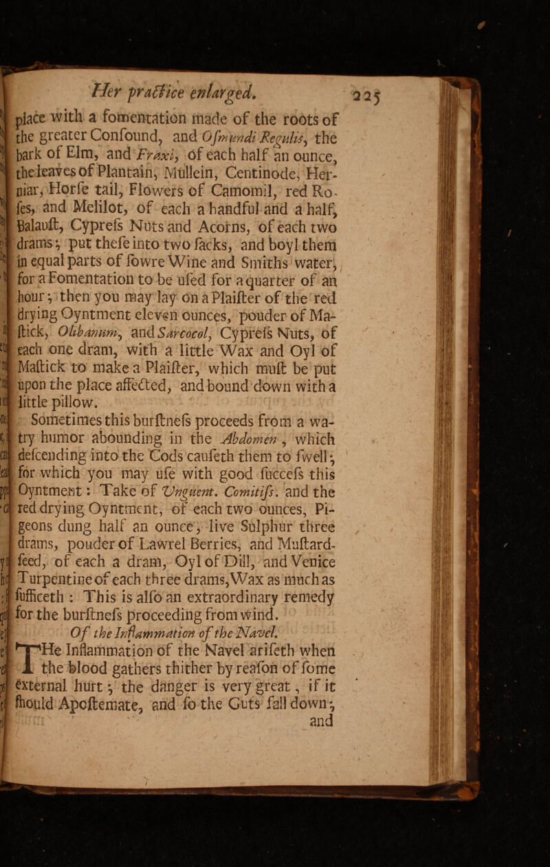 } ti] l)( it I tts 'IS t III 5 . Her practice enlarged. place with a fomentation made of the roots of the greater Confound, and Ofmmdi Regain, the bark of Elm, and Fraxi, of each half an ounce, the leaves of Plantain, Mullein, Centinode, Her- niar, Horfe tail. Flowers of Camomil, red Ro - fes, and Melilot, of each a handful and a half, Balauft, Cyprefs Nuts and Acorns, of each two drams*, put thefeinto two lacks, and boyl them In equal parts of lowre Wine and Smiths watery for a Fomentation to be ufed for a quarter of an hour •, then you may lay on aPlaifter of the red drying Oyntment eleven ounces, prouder of Ma- (tick, Olibamm, and Sarcocol, Cyprefs Nuts, of each one dram, with a little Wax and Oyl of Maftick to make a Plaifter, which mull be put upon the place affedted, and bound down with a little pillow. PF ■fl Sometimes this burftnefs proceeds from a wa- try humor abounding in the Abdomen, which defending into the Cods caufeth them to fwell*, for which you may ufe with good fuccefs this Oyntment: Take of Vnguent. Comitifs. and the red drying Oyntment, of each two ounces. Pi¬ geons dung half an ounce, live Sulphur three drams, ponder of Lawrel Berries, and Muftard- feed, of each a dram, Oyl of Dill, and Venice Turpentine of each three drams,Wax as much as iufficeth : This is alfo an extraordinary remedy for the burftnefs proceeding from wind. Of the Inflammation of the Navel. He Inflammation of the Navel arifeth when the blood gathers thither by reafon of fome external hurt y the danger is very great, if it ftould Apoftemate, and fo the Cuts fall down-,