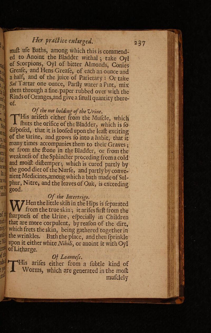 % u k Her practice enlarged. muft ufe Baths, among which this is commend¬ ed to Anoint the Bladder withal •, take OvI of Scorpions, Oyl of bitter Almonds, Conies Greafe, and Hens Greafe, of each an ounce and a half, and of the juice of Parietary : Or take Sal Tartar one ounce, Partly water a Pint, mix them through a fine, paper rubbed over with the Rinds of Oranges,and give a fmall quantity there¬ of. * • Of the not holding of the 'Urine. THis arifcth either from the Mufcle, which (huts the orifice of the Bladder, which is lo dilpoied, that it is loofed upon the leaft: exciting :s,j| ^ie Pr^ne> grows fo into a habit, that it many times accompanies them to their Graves; or from the ftone in the Bladder, or from the weakneis of the Sphincter preceding from a cold and moift diftemperwhich is cured partly by i eof :r Nan n iflOl; ien Id )rw Id tewi or1 -- - --vwrvu jvai Liy uy the good diet of the Nurfe, and partly by conve- nipnf* JVfprJirin<=*o om/Anrr 1~ J_r*r* i Ian of ft ling ~ --—^ J uy WUVW- nient Medicines,among which a bath made of Sul¬ phur, Nitre, and the leaves of Oak, is exceeding good. Of the Intertrigo. WHenthelittleskihin the Hips is feparated from the true skin it arifes firfl: from the lharpnefs of the Urine, efpecially in Children that are more corpulent, byreafon of the dirt. v * Jr J ivuivw vi UJV« Uil U) which frets the skin, being gathered together in the wrinkles. Bath the place, and then fprinkle . upon it either white Nihil^ or anoint it with Oyl errf of Litharge. Of Leannefs. , His arifes either from a fubtle kind of Worms, which are generated in the moll