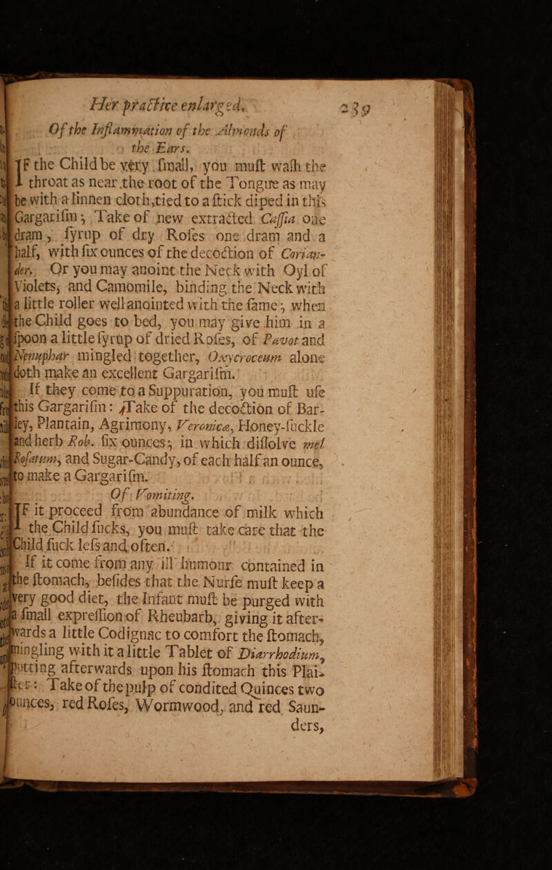 lit Her praftke enlarged. Of the Inflammation of the Hnionds of ' the Ears. TF the Child be y£r.y final], you muft waih the 1 throat as near .the root of the Tongue as may be with a linnen cloth,tied to a ftick diped in this Gargarifm j Take of new extracted Cajfia one [dram, fyrup ot dry Rofes one dram and a half, with fix ounces of the decoction of Conan- der. Or you may anoint the Neck with Oyl of Violets, and Camomile, binding, the Neck with tl| a little roller well anointed with the tame j when (i- the Child goes to bed, you may give him in a g{ ipoon a littlefyrup of dried Rofes, of Eavot and .ood Nenuphar mingled together, Oxscroceum alone :otj doth make an excellent Gargarifm. ii they come to a Suppuration, you muft: ufe frt this Gargarifm: jT ake of the decoCtion of Bar- li ley, Plantain, Agrimony, Ce-romca, Honey-fuckle and herb Rob. fix ounces ^ in which dillolve met ffis and Sugar-Candy, of each half an ounce, to make a Gargarifm. | isfit. Of fromiting. |TF it proceed from abundance of milk which • 4 the Child fucks, you muft take care that the* | Child fuck Iefs and often.- • BSif If it come from any ill humour contained in ' ji|tne ftomach, befides that the Nude mult keep a $ very good diet, the Infant muft be purged with otja fmail exprelfion of Rheubarb, giving it after- Vards a little Codignac to comfort the ftomach,, nngiing with it a little Tablet of Diarrhodium, Hitting afterwards upon his ftomach this PlaU •tr: Takeof thepulp of condited Quinces two mncesj red Rofes, Wormwood, and'red Saun- ders. e » ■<.' \ <• > \ i