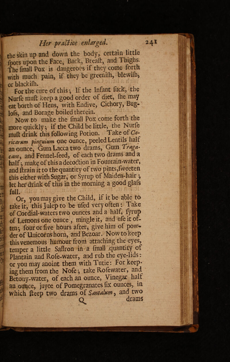 } ’J f ft re* Tfe 1! hi' i rat et Sj to til kef $ ref )jt Of Her practice enlarged. the skin up and down the body, certain little fpots upon the Face, Back, Bread:, and Thighs. The fmall Pox is dangerous if they come forth with much pain, if they be greenifh, blewifh, or blackifh. - \ For the cure of this *, If the Infant hick, the jvfurfe muft keep a good order of diet, ihe may eat borth of Hens, with Endive, Cichory, Bug- lofs, and Borage boiled therein. Now to make the fmall Pox come forth the more quickly * if the Child be little, the Nurfe muft drink this following Potion. Take of Ca- ricarnm pinguiatn one ounce, peeled Lentils half an ounce. Gum Lacca two drams, Gum Traga* canty and Fennel-feed, of each two drams and a half j make of this a decoftion in Fountain-water, and (train it to the quantity of two pints,fweeten this either with Sugar, or Syrup of Maiden-hair •, let her drink of this in the morning a good glafs foil. . ■ Or, you may give the Child, if it be able to take it, this Julep to be ufed very often: Take of Cordial-waters two ounces and a half, fyrup of Lemons one ounce , mingle it, and ufe it of¬ ten*, four or five hours after, give him of pow¬ der of Unicorns horn, andBezoar. Now to keep thisvenemous humour from attaching the eyes, temper a little Saffron in a fmall quantity of Plantain and Rofe-water, and rub the eye-lids: or you may anoint them with Tutie: For keep¬ ing them from the Nofe*, take Rofewater, and Betony-water, of each an ounce, Vinegar half 241 fi /, >'• i U