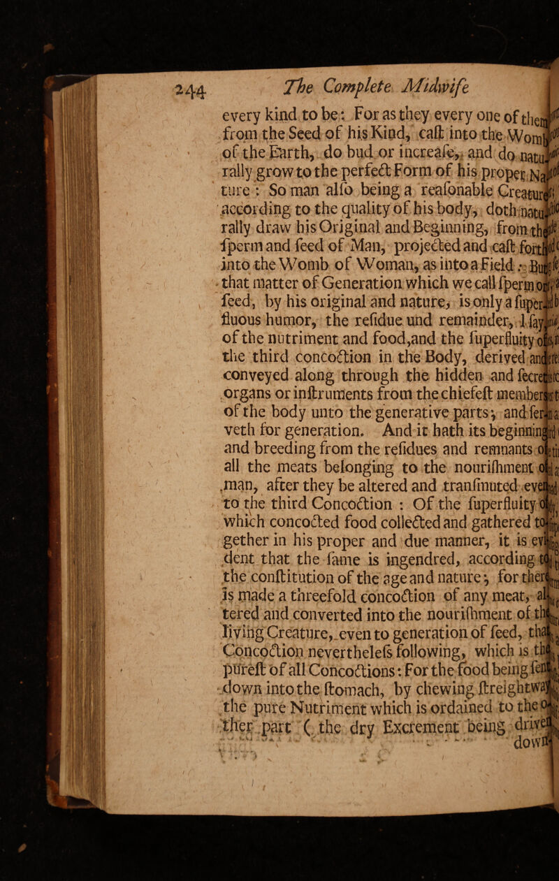every kind to be: For as they every one of the, from the Seed of his Kind, calf into the Wom of the Earth, do bud or increafe,, and do natuj^ rally grow to the perfeft Form of his propet NaF ture : So man alio being a reafonable CreaturC .according to the quality of his body, doth natuP rally draw his Original and Beginning, from th^e fperm and feed of Man, projected and call fon into the Womb of Woman, as into a FieldBu that matter of Generation which we call fperm or'.1 feed, by his original and nature, isonlyafupcr.il fluous humor, the refidue und remainder, 1 fay tin of the nutriment and food,and the liiperfluity of u the third concodtion in the Body, derived and-rc conveyed along through the hidden and fecrew organs or inftruments from thechiefeft memberft! of the body unto the generative parts *, and ler ia veth for generation. And it hath its beginning id and breeding from the refidues and remnants o >;j all the meats belonging to the nourifhment oj; ,man, after they be altered and tranlinuted ev > to the third Concodtion : Of the fuperfluity v*j which concoded food collededand gathered to gether in his proper and due manner, it is ev dent that the fame is ingendred, according t the conft itution of the age and nature *, for ther is made a threefold conco&ion of any meat, al tered and converted into the nourifhment oft! living Creature, even to generation of feed, th Concoction neverthelels following, which is tl pureft of all Concodtions: For the food being fefl! down into thp ftomacfo by chewing ftreightwa- the pure Nutriment which is ordained to then ther part ( the dry Excrement being driv dowi i )