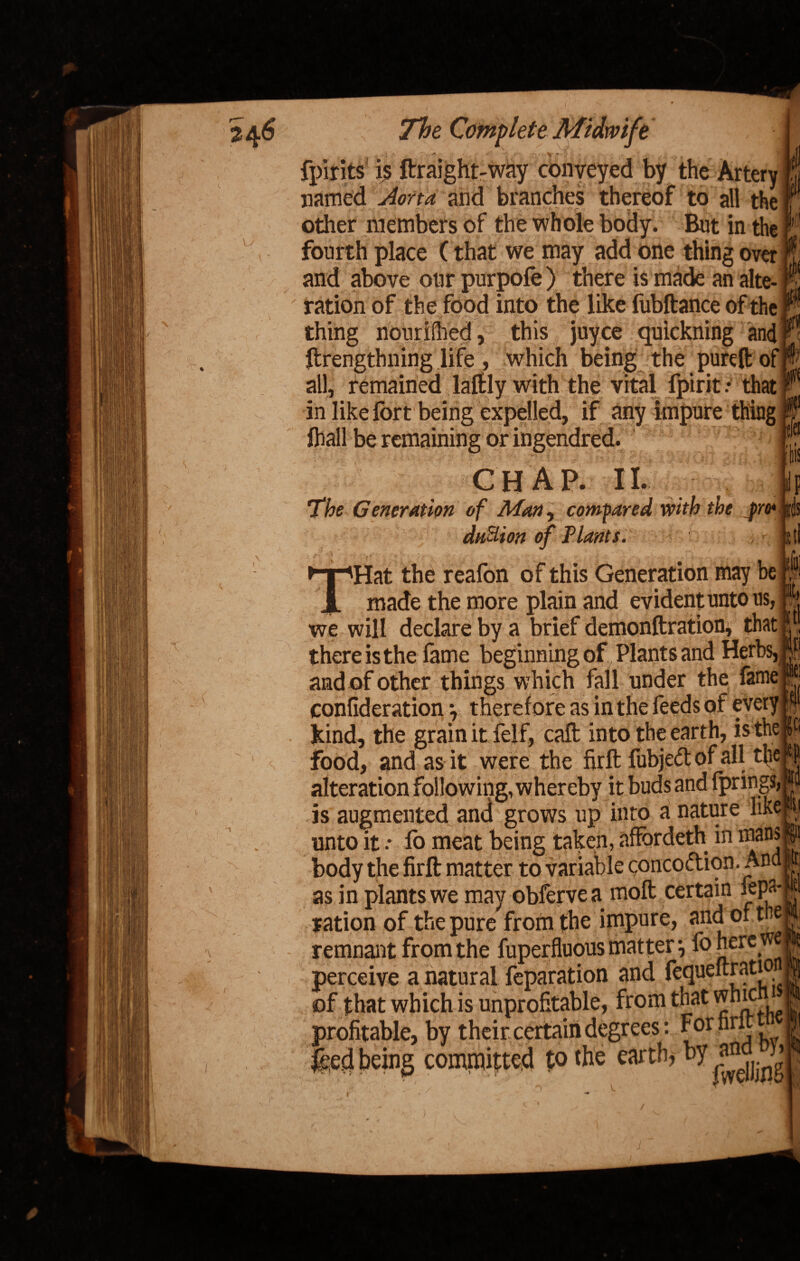 ip is tl i v The Complete Midwife ,, * 4 - rf*' •*' -%r I *• - - ’■' ;•'. fpirits is ftraight-way conveyed by the Artery named v^r/v* and branches thereof to all the other members of the whole body. But in the fourth place (that we may add one thing over and above our purpofe) there is made an alte- ' ration of the food into the like fubftance of the thing nourished, this juyce quickning and ftrengthning life , which being the pure It of all, remained laftly with the vital fpirit .* that in like fort being expelled, if any impure thing fhall be remaining or ingendred. chap. II. The Generation of Man, compared with the jro* du&ion of Plants. THjjlHat the reafon of this Generation may be PHT made the more plain and evident unto us, we will declare by a brief demonftration, that I Pi there is the lame beginning of Plants and Herbs, if! and of other things which fall under the fame ; ® confiderationy therefore as in the feeds of every $ kind, the grain it felf, call into the earth, is the g food, and as it were the firft fubjed of all the *1 alteration following, whereby it buds and fprings, ju is augmented and grows up into a nature like ;M unto it •• fo meat being taken, affordeth in mans || body the firft matter to variable coneodion. And | as in plants we may obfervea moft certain fepa*Wti ration of the pure from the impure, and, or tne remnant from the fuperfluous matter} fo here we perceive a natural reparation and feqiieltratio of that which is unprofitable, from that whic. ? profitable, by their certain degrees : Fornrit ! feed being committed to the earth, by .J3 it, tl