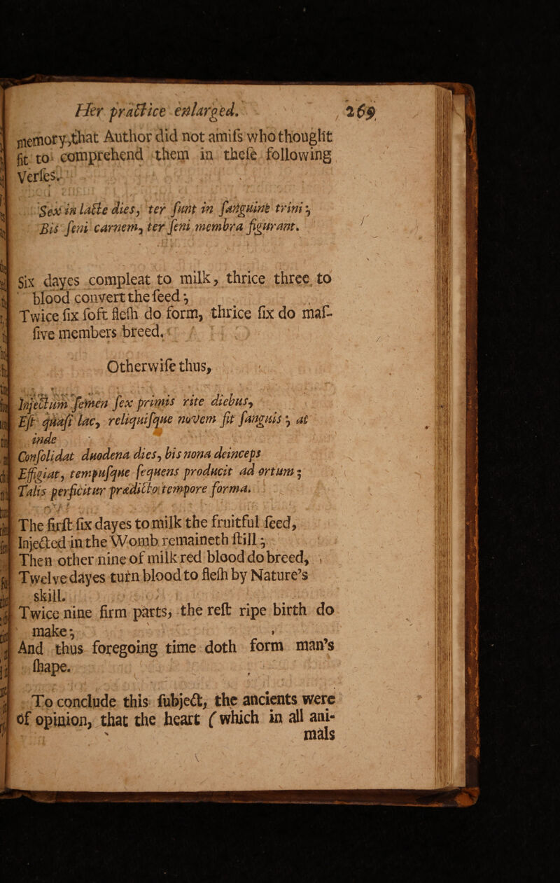 memory ,that Author did not amifs who thought jit to comprehend them in thele following Verfes. * * - • . • p # Vl'* i ' l Sex in latte dies, ter font in fartguint triniy Bis feni carnem, ter feni membra figurant. ' Six dayes compleat to milk, thrice three to blood convert the feed •, Twice fix foft flefh do form, thrice fix do mar- five members breed. * ' ^ - *. -T ‘ / Other wife thus, • - w - . . _ v 4/. yr* v ■ * »- » ‘ — . %• . \ / ,■ >1; V ” - , : ' ^ <. V \ *. - hjetlitm femett fex primis rite diebus, £//• quail lac, reliquifque mvern fit fanguis , «# *, 1 ' ■ Confoli.dat duodena dies, bisnona deinceps Effigiat, temfufque fequens producit ad mum $ Talis perficitur pradibto tempore forma. >7 / Theiirft fix dayes to milk the fruitful feed, Injeded inthe Womb remaineth ffcill y Then other nine of milk red blood do breed, . Twelve dayes turn blood to fieih by Nature’s skill. . ■ ' Twice nine firm parts, the reft ripe birth do make*. And thus foregoing time doth form man’s (hape. ' . ■ [ .. , ' r A ■ . To conclude this fubjed, the ancients were of opinion, that the heart (which in all ani- ' mals