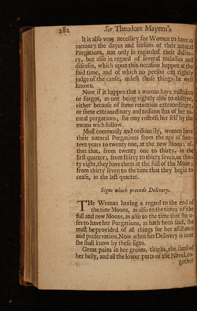 V2- It is alfo very necellary for Women to nave in memory the dayes and feafons of their natural Purgations, not only in regardof their delive¬ ry, but alfo in regard of feveral maladies and difeafes, which upon this occafion happen at the judge of the caufe, unlefs thofe things be well known. Now if it happen that a woman have miftaken or forgot, as not being rightly able to obferve, either becaufe of fome retention extraordinary, or fome extraordinary and tedious flux of her na¬ tural purgations; (he may redrefs her felf by the j means wich folio w. I Moll commonly and ordinarily, women have | their natural Purgations from the age of four¬ teen years to twenty one, at the new Moon •, af- ther that, from twenty one to thirty,- in the firll quarter i from fhirty to thirty feven,or thir¬ ty eight,they have them at the full of the Moon; from thirty feven to the time that they begin to ceafe, in the lalt quarter. V / - :r »•' ■ .. \\ - •' 1 £ ' . J ■ / tj| Signs which precede Delivery. HpHe Woman having a regard to the end of A the nine Moons, as alfo to the times of the full and new Moons, as alfo to the time that fhe u- fes to have her Purgations, as hath been faid, fhe mufl: be provided of all things for her aflifiance and prefer vat ion. Now when her Delivery is near lhe (hall know by thefe ligns. Great pains in her groins, thighs, the Tamil of her belly, and all the lower parts of the Navel, to- \