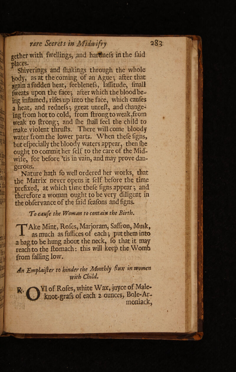 gether with fwellings, and harflnefs in the faid places. Shiverings and (bakings through the whole body, as at the coming of an Ague*, after that - again a fudden heat, feeblenefs, laffitude, fmall fweats upon the face*, after which the blood be¬ ing inflamed, rifesup into the face, which caules a heat, and rednefs *, great unreft, and change- ing from hot to cold, from ftrong to weak,from weak to ftrong*, and (lie (hall feel the child to make violent thrufts. There will come bloody water from the lower parts. When thefeligns, but efpecially the bloody waters appear, then (he ought to commit her felf to the care of the Mid¬ wife, for before ’tis in vain, and may prove dan¬ gerous. Nature hath fo well ordered her works, that the Matrix never opens it felf before the time prefixed, at which time thefeligns appear*, and therefore a woman ought to be very diligent in the observance of the faid feafons and figns. TV caufe the Woman to contain the Birth. / ✓ ** Hk. . - , * ^ ^ f _ • •*» y» \ I ^ * TAke Mint, Rofes, Marjoram, Saffron, Musk, as much asfufficesof each \ put them into a bag to be hung about the neck, fo that it may reach to the ftomach: this will keep the Womb from falling low. ( ' ' \ ; . Att Jzmpldiftcr to hinder the Monthly flux in tPonten with Child. i • r ■■- A ■ '■ **■ ^ ^vYl of Rofes, white Wax, juyce of Male- i) knot-grafs of each 2 ounces, Bole-Ar- momack, i' * t \