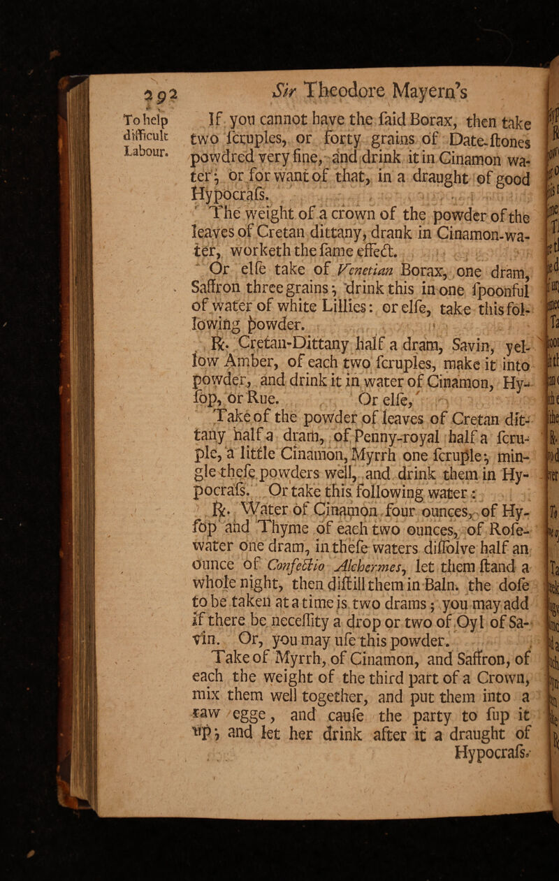 To help difficult Labour. }, Sir Theodore Mayern’s If you cannot have the faid Borax, then take two fcruples, or forty grains of Date-ft ones powdred very fine, and drink it in Ginamon wa¬ tery or for want of that, in a draught of good Hypocrafs. The weight of a crown of the powder of the leaves of Cretan dittany, drank in Ginamon-wa¬ ter, worketh the fame effed. .. ^ <; o' Or elfe take of Venetian Borax, one dram, Saffron three grains y drink this in one fpoonful of water of white Lillies: or elfe, take this fol¬ lowing powder. R. Cretaii-Dittany half a dram, Savin, yel¬ low Amber, of each two fcruples, make it into powder, and drink it in water of Cinamon, Hy- fop, or Rue. Or elle, : 1 ’ Take of the powder of leaves of Cretan dit¬ tany halt a dram, of Penny-royal half a feru- ple, a little Cinamon, Myrrh one fcruple*, min¬ gle thefe powders well, and drink them in Hy- pocrats. Or take this following water: R* Water of Cinamon four ounces, of Hy- fop and Thyme of each two ounces, of Rofe- water one dram, in thefe waters diflblve half an ounce of ConfeEHo Alchermes, let them ftand a whole night, then diftill them in Bain, the dofe to be taken at a time is two drams; you may add if there be neceflity a drop or two of Oyl of Sa¬ vin. Or, you may life this powder. Take of Myrrh, of Cinamon, and Saffron, of each the weight of the third part of a Crown, mix them well together, and put them into a raw /egge, and caufe the party to fup it 11P ? mid let her drink after it a draught of Hypocrafs, IP 8 jute fl fStl ltd ifuri 0 Ta r»