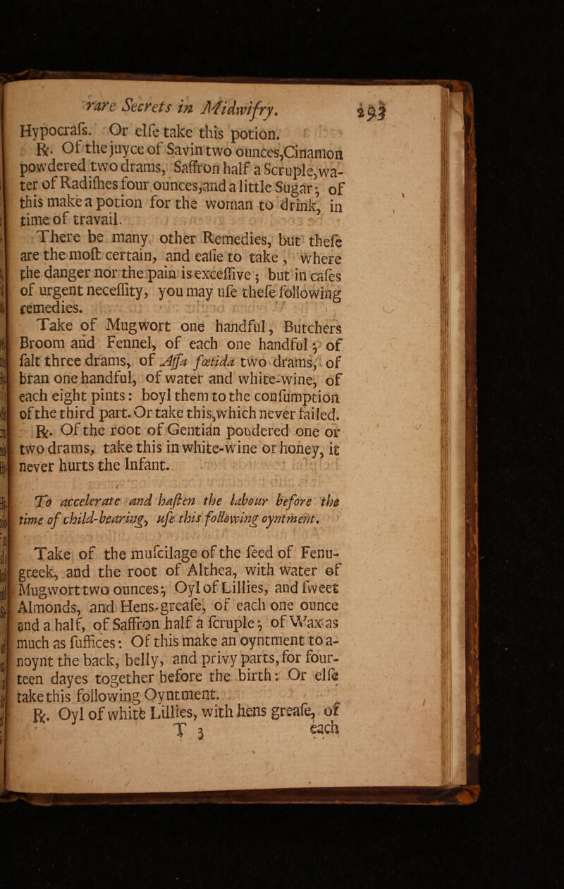 t'are Secrets in Midwifry. Hypocrafs. Or elfe take this potion. ft- the juyce of Savin two ounces,Cinamon powdered two drams, Saffron half a Scruple,wa¬ ter of Radifhes four ounces,and a little Sugar • of this make a potion for the woman to drink, in time of travail. There be many other Remedies, but thefe are the molt certain, and ealie to take , where phe danger nor the pain is exceffive 5 but in cafes of urgent neceffity, you may ufe thefe following remedies. . Take of Mugwort one handful. Butchers Broom arid Fennel, of each one handful} of fait three drams, of Jffa faetida two drams, of bran one handful, of water and white-wine, of each eight pints: boyl them to the confumption of the third part. Or take this,which never failed. ft. Of the root of Gentian pondered one or two drams, take this in white-wine or honey, it never hurts the Infant. v 1  t . * . - • r- ■ ' ' ■'  1 \ r • • ~ I To accelerate -and haften the labour before the time of child-bearing> ufe this following oyntment. Take of the mufcilage of the feed of Fenu¬ greek, and the root of Althea, with Water of Mugwort two ounces*, Oylof Lillies, andfweet Almonds, and Hens-greafe, of each one ounce and a half, of Saffron half a fcruple *, of Wax as much as fuffices: Of this make an oyntment to a- noynt the back, belly, and privy parts, for four¬ teen dayes together before the birth: Or elie takethis following Oyntment. ' ’ T ft. Oyl of white Lillies, with hens greafe, of . • ’ • ' , J 3 each -