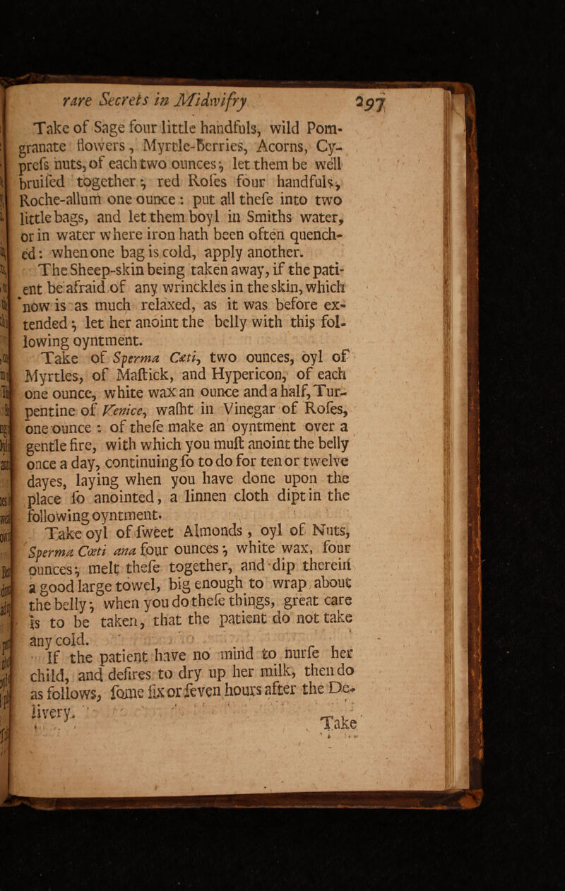 i'll! )® III k t: hi 1 v. 16! IS Be ilut mil ti 3)1 IP Ji rare Secrets in Midwifry Take of Sage four little handfuls, wild Pom* granate flowers, Myrtle-Berries, Acorns, Cy- : )refs huts, of each two ounces let them be well )ruifed together-, red Rofes four handfuls;, Roche-allum one ounce: put all thefe into two little bags, and let them boy 1 in Smiths water, or in water where iron hath been often quench¬ ed: when one bag is cold, apply another. The Sheep-skin being taken away, if the pati¬ ent be afraid of any wrinckles in the skin, which tended *, let her anoint the belly with this fol¬ lowing oyntment. Take of Sperma Cati, two ounces, oyl of Myrtles, of Maftick, and Hypericon, of each one ounce, white wax an ounce and a half. Tur¬ pentine of Venice, wafht in Vinegar of Rofes, one ounce : of thefe make an oyntment over a gentle fire, with which you muft anoint the belly once a day, continuing fo to do for ten or twelve dayes, laying when you have done upon the place fo anointed, a linnen cloth dipt in the following oyntment. Take oyl of fweet Almonds, oyl of Nuts, ' Sperm* Cceti ana four ounces white wax, four ounces-, melt thefe together, and dip therein, a good large towel, big enough to wrap, about rhebellv; when you do thefe things, great care is to be taken, that the patient do not take any cold. ' ■ '  ■ • ■ If the patient have no miiid to nurfe her child, and defires to dry up her milk, then do as follows, fome fikorfeven hours after the De- *r • . a ♦ t t ! < ' 1 ^ livery. v * i V 1 < I I •