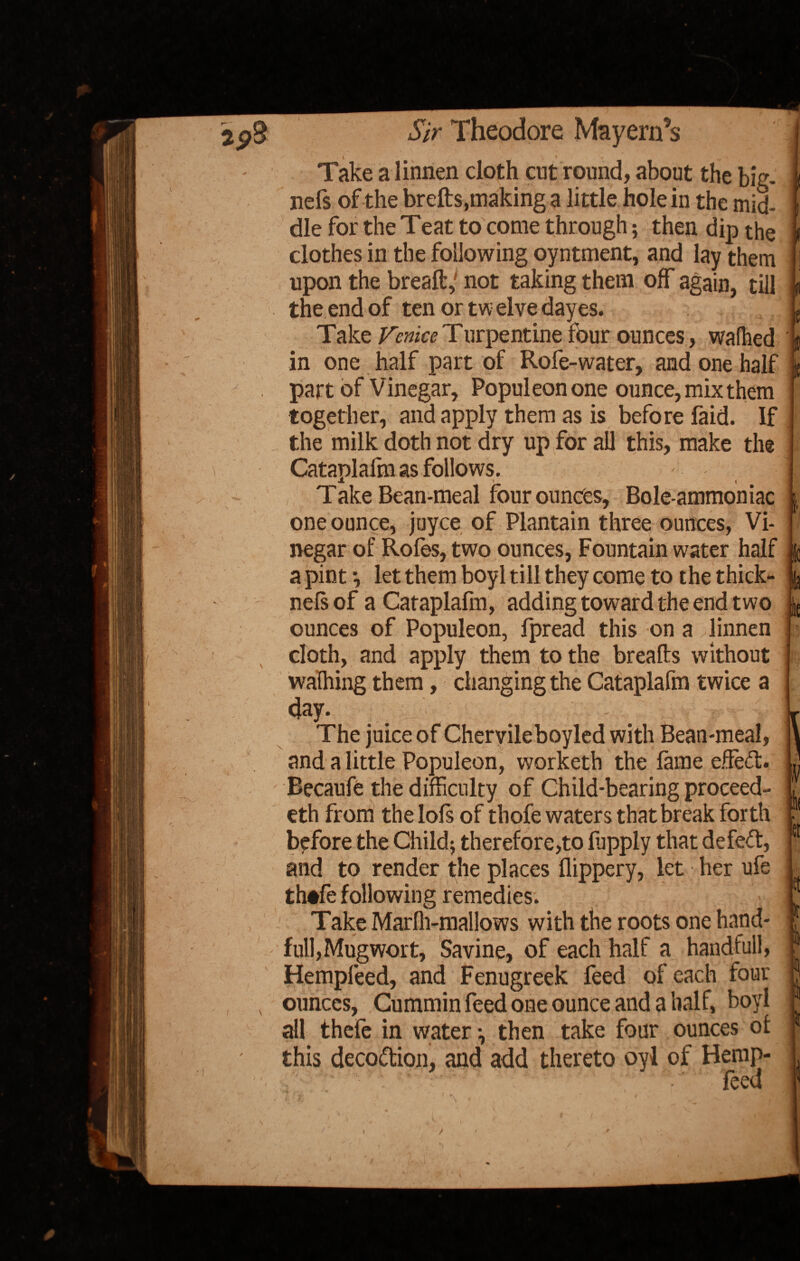 s S' \ Take a linnen doth cut round, about the big- nefs of the brefts,making a little hole in the mid¬ dle for the Teat to come through; then dip the clothes in the following oyntment, and lay them upon the breaft,' not taking them off again, till the end of ten or twelve dayes. Take Venice Turpentine four ounces, wafhed in one half part of Rofe-water, and one half part of Vinegar, Populeonone ounce, mix them together, and apply them as is before faid. If the milk doth not dry up for all this, make the Cataplafm as follows. - ] Jt i \ Take Bean-meal four ounces. Bole-ammoniac one ounce, jtjyce of Plantain three ounces, Vi¬ negar of Roles, two ounces, Fountain water half a pint *, let them boyl till they come to the thick- nelsof a Cataplalin, adding toward the end two ounces of Populeon, fpread this on a linnen cloth, and apply them to the breafts without walhing them, changing the Cataplafm twice a day. The juice of Chervileboyled with Bean-meal, and a little Populeon, worketh the lame effect. Becaufe the difficulty of Child-bearing proceed¬ ed from thelols of thofe waters that break forth before the Child; therefore,to ffipply that defeft, and to render the places flippery, let her ufe th*fe following remedies. • : Take Marlh-mallows with the roots one hand- full, Mugwort, Savine, of each half a handful), Hempfeed, and Fenugreek feed of each four ounces, Cummin feed one ounce and a half, boyl all thefe in water -, then take four ounces ol this decoction, and add thereto oyl of Hemp- feed s