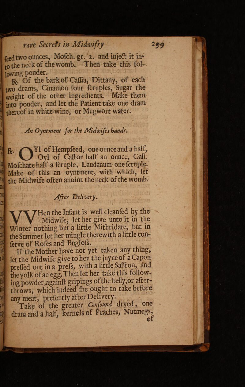 feed two ounces, Mofch. gr. 2. and injeft it in* to the neck of the womb. Then take this fol¬ lowing ponder. ft. Of the bark of Caflia, Dittany, of each two drams, Cinamon four fcruples, Sugar the weight of the other ingredients. Make them i| into pouder, and let the Patient take one dram i thereof in white-wine, or Mug wort water. ; r R. An Oyntment for the Midwifes hands. % OY1 ofHempfeed, one ounce and a half, Oyl of Caftor half an ounce. Gall. Mofchate half a fcruple, Laudanum one fcruple. Make of this an oyntment, with which, let the Midwife often anoint the neck of the womb. V After Delivery. i i v - £ i I >• • JS- ' *■ f rV ,4 y vwy ’Hen the Infant is well cleanfed by the Midwife, let her give unto it in the Winter nothing but a little Mithridate, but in the Summer let her mingle therewith a little con- lerve of Roles and Buglols. If the Mother have not yet taken any thing, let the Midwife give to her the juyceof aCapon prelied out in a prels, with a little Saffron, and the yolk of an egg.Then let her take this follow¬ ing powder ,againft gripings ofthe belly,or after¬ throws, which indeed Ihe ought to take before., any meat, prefently after Delivery. Take of the greater Confound dryed, one dram and a half, kernels of Peaches, Nutmegs, - of / (T, 1