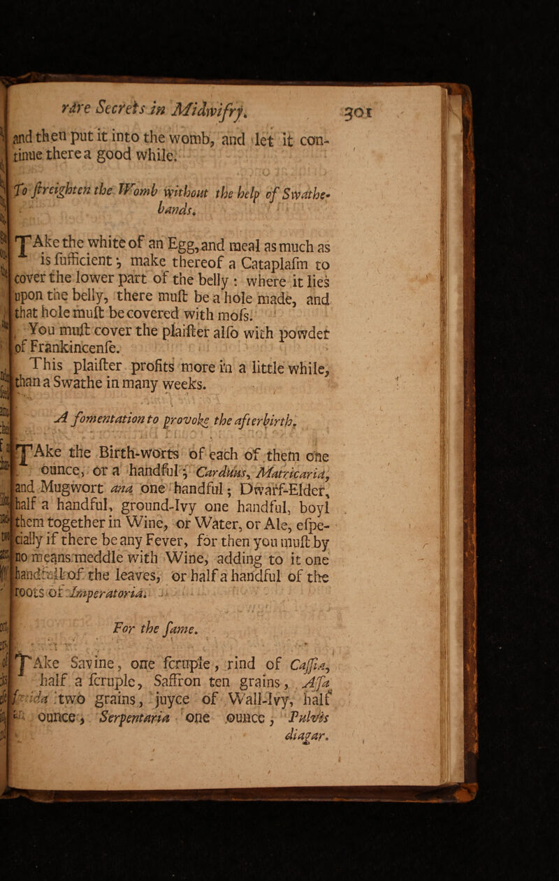 »  , and then put it into the womb, and det it con¬ tinue there a good while fJ fir eight en the Womb without the help of Swathe bands, •TAkethe 4 Is white of an Egg, and meal as much as is fufficient *, make thereof a Cataplafm to cover the lower part of the belly : where it lies upon the belly, there mult be a hole made, and that hole mult be covered with mofs. i ^0l1 tnuft cover the plaifter alio with powdet of Frankincenfe. | ' , - v *■ 1 This plaifter profits more in a little while, than a Swathe in many weeks. ■ ji’' - . ' ' rtf *■'*> > f < *T S f,J. •- Dili fil * f ' - • ry t '* '■ For the fame. ••/ ! r- * i rr v > - v cl j Ake Savine, one fcruple, rind of CaJJia, :1>| half a fcruple, Saffron ten grains, Affa Mf:Ida .two grains , juyee of Wall-Ivy, half m1 ounce, Serpent art a one ounce , Tulths diagar* got .Lj A fomentation to provoke the afterbirth. .u;|. - ; ' • r - • 1 ' V , ‘ f - >_ , f* . r Jl/J! t, i . i . ; V *1 * <* •*- B “Ake the Birth-worts of each of them one 1 ounce, or a handful ^ Cardans, Matricaria, and Mugwort ana one handful; Dwarf-Elder, palf a handful, ground-ivy one handful, boyl “jthem together in Wine, or Water, or Ale, efpe- ®| daily if there be any Fever, for then you mult by fflno means meddle with Wine, adding to it one Bandfbikof the leaves, or half a handful of the ' jroots oi. imperatoriai . j ) 4 5 / r / ,