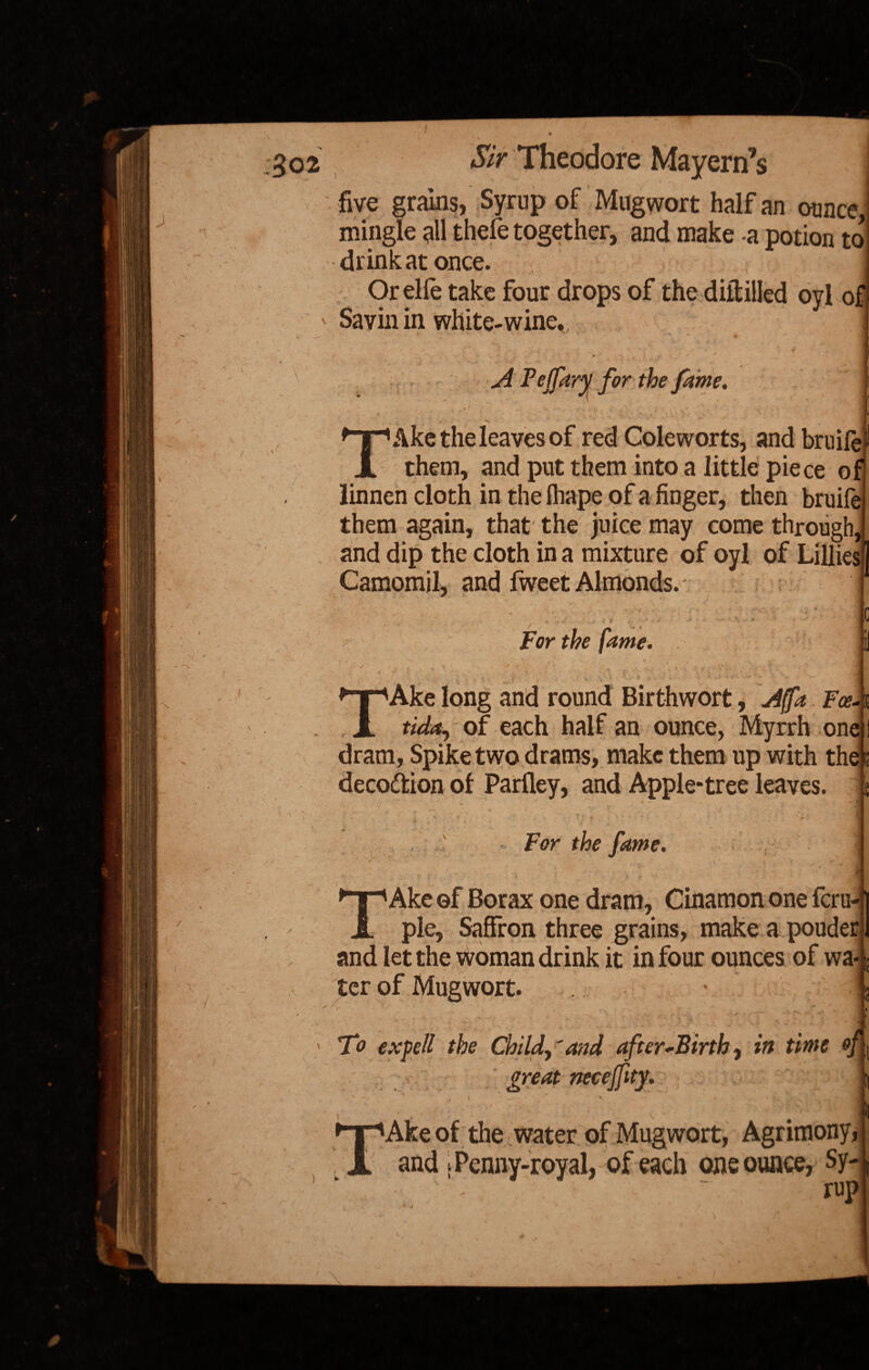 r* five grams, Syrup of Mugwort half an ounce, mingle all thefe together, and make -a potion to drink at once. Orelfe take four drops of the diftilled oyl of Savin in white-wine,. . r-f = ' ■ A Pejfary for the fame. V; J /  j TAke the leaves of red Cole worts, and bruife them, and put them into a little piece of linnen cloth in the lhape of a finger, then bruife them again, that' the juice may come through, and dip the cloth in a mixture of oyl of Lilliesi] Camomil, and fweet Almonds. * vV • For the fame. TAke long and round Birth wort, A fa Fee tida., of each half an ounce, Myrrh one dram, Spike two drams, make them up with thes deco&ion of Parfley, and Apple-tree leaves. For the fame. 1 Ake of Borax one dram, Cinamon one feru- _ pie. Saffron three grains, make a pouder and let the woman drink it in four ounces of wa¬ ter of Mugwort. ' . ■ ■ ' ’ V-; ' V * . -i ' To exfell the Child, 'and after-Birth, in time of great necejfity. ) ► ►npAke of the water of Mugwort, Agrimony and [Penny-royal, of each one ounce, Sy¬ rup