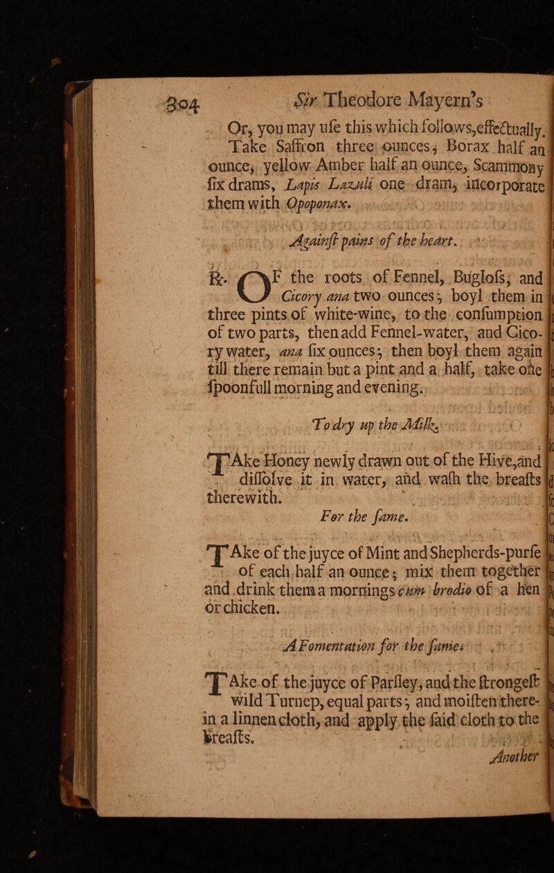 # \ , k . f / t ' * , 304 Sir Theodore Mayern’s Or, you may nle this which follows,effe&ually. Take Saffron three ounces, Borax half an ounce, yellow Amber half an ounce, Scammony fix drams, Lapis Lazuli one dram, incorporate j them with Opoponax. < r ). » / '' C/ •' v ' Againft pains of the heart. 1 1 /^\F the roots of Fennel, Buglofs, and V/ Cicory ana two ounces, boyl them in three pints of white-wine, to the confumption of two parts, then add Fennel-water, andCico- [ ry wstcr? dHct fix ounces;, then boyl them again till there remain but a pint and a half, take oiie fpoonfull morning and evening. 1 To dry up the Milk. 'T’Ake Honey newly drawn out of the Hive,and difloive it in water, and wafh the breafts v* ^ • •, • ' therewith. ■* ~ \ For the fame. ' . ' > , ‘ y, ... I « J 'T’Ake ofthejuyce of Mint and Shepherds-purfe of each half an ounce; mix them together and .drink them a mornings cum brodio of a hen or chicken. *- ' • ‘ v 1 . 4  * A Fomentation for the fame4 *• •' * iV * * • '* ' ■ ■ V \ ’• K X Ake of the juyce of Parfley, and the ftrongeft wild Turnep, equal parts*, and moiften there- L in a linnen doth, and apply the laid cloth to the ijU , /TT*  m ^ prealts, : . i , '  Another