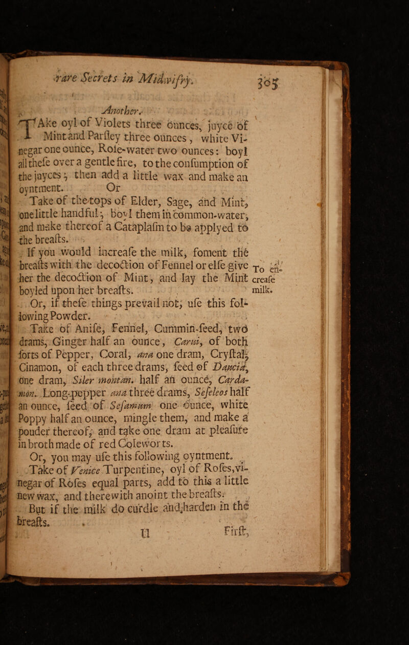 ?! Qt Kit .v ' Another,- TAke oyl of Violets three ounces, juyce of Mint and Parfley three ounces, white Vi¬ negar one ounce, Role-water two ounces: boyl ail thefe over a gentle fire, to the confumption of the juyces then add a little wax and make an oyntment. Or J Take of the*ops of Elder, Sage, and Mmfc one little handful:, boyl them in common-water and make thereof a Cataplalm to b@ applyed to the breads. •••> , 5514 . If you would increafe the milk, foment the breads with the decottion of Fennel or elle give To her the decodion of Mint, and lay the Mint create boyled upon her breads. • . , ' milk. .. Or, if thefe things prevail not; ule this fol¬ lowing Powder. • •• ■ ' < ; ' ■ , Take of Anife, Fennel, Cummin-feed, two drams, Ginger half an ounce , Card, of both forts of Pepper, Coral, ana one dram, Cryftal, Cinamon, of each three drams, feed ©f Daacid, One dram, Siler montan. half ail ounce, Car da- jn> man. Long-pepper ana three drams, Sefeleos half ;eti[ an ounce, feed of Sefamum, - one ounce, white I It | Poppy half an ounce, mingle them, and make a ; ponder thereof, and take one dram at pleafufe in broth made of red Coleworts. Or, you may ufe this following oyntment. v Take of Venice .Turpentine, oyl of Rofes,vi¬ negar of Rofes equal parts, add to this a little new wax, and therewith anoint the breads. But if the milk do curdle andjiarden in the E t 5. .5 iV